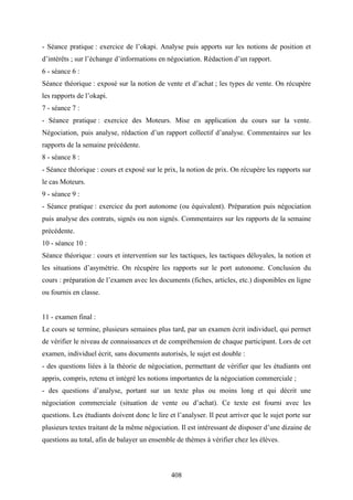 408
- Séance pratique : exercice de l’okapi. Analyse puis apports sur les notions de position et
d’intérêts ; sur l’échange d’informations en négociation. Rédaction d’un rapport.
6 - séance 6 :
Séance théorique : exposé sur la notion de vente et d’achat ; les types de vente. On récupère
les rapports de l’okapi.
7 - séance 7 :
- Séance pratique : exercice des Moteurs. Mise en application du cours sur la vente.
Négociation, puis analyse, rédaction d’un rapport collectif d’analyse. Commentaires sur les
rapports de la semaine précédente.
8 - séance 8 :
- Séance théorique : cours et exposé sur le prix, la notion de prix. On récupère les rapports sur
le cas Moteurs.
9 - séance 9 :
- Séance pratique : exercice du port autonome (ou équivalent). Préparation puis négociation
puis analyse des contrats, signés ou non signés. Commentaires sur les rapports de la semaine
précédente.
10 - séance 10 :
Séance théorique : cours et intervention sur les tactiques, les tactiques déloyales, la notion et
les situations d’asymétrie. On récupère les rapports sur le port autonome. Conclusion du
cours : préparation de l’examen avec les documents (fiches, articles, etc.) disponibles en ligne
ou fournis en classe.
11 - examen final :
Le cours se termine, plusieurs semaines plus tard, par un examen écrit individuel, qui permet
de vérifier le niveau de connaissances et de compréhension de chaque participant. Lors de cet
examen, individuel écrit, sans documents autorisés, le sujet est double :
- des questions liées à la théorie de négociation, permettant de vérifier que les étudiants ont
appris, compris, retenu et intégré les notions importantes de la négociation commerciale ;
- des questions d’analyse, portant sur un texte plus ou moins long et qui décrit une
négociation commerciale (situation de vente ou d’achat). Ce texte est fourni avec les
questions. Les étudiants doivent donc le lire et l’analyser. Il peut arriver que le sujet porte sur
plusieurs textes traitant de la même négociation. Il est intéressant de disposer d’une dizaine de
questions au total, afin de balayer un ensemble de thèmes à vérifier chez les élèves.
 