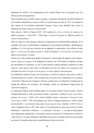 40
également de vérifier si les changements de la société influent sur la conception que l’on
donne au terme de négociation.
Notre recherche nous a amené à deux ouvrages : un premier dictionnaire qui date du début de
la révolution industrielle en France (1839), et un deuxième qui date de 1877, au moment le
plus intense de la révolution industrielle française. Nous avons identifié entre autres la
définition des termes négocier et marchander.
Pour négocier, Noël et Chapsal (1839 : 657) parlent de « l’art et l’action de négocier les
affaires publiques ». Littré (1877 : 710) évoque « l’action d’arranger les différents publics et
surtout internationaux ».
Dans ce cadre et à cette époque, l’objet de la négociation est d’abord affaire publique, et les
exemples cités par ces dictionnaires s’appliquent à des situations politiques, diplomatiques,
publiques. Ce n’est que par extension qu’on applique la négociation à des affaires d’ordre
privé : « se dit aussi des affaires privées » (Noël et Chapsal) ; « il se dit aussi en parlant des
affaires particulières » (Littré).
Ensuite, les verbes utilisés pour définir le processus, l’action même de négocier sont trafiquer,
traiter, négocier, arranger. Si la définition de négocier de 1839 (Noël et Chapsal) n’évoque
pas directement le commerce, en 1877 Littré présente comme première acception du verbe
négocier : faire négoce, faire trafic. La deuxième est traiter une affaire avec quelqu’un, et la
troisième est traiter de la paix et de la guerre, ou autres affaires internationales.
Ces définitions mettent l’accent sur le processus, l’action de négocier, ainsi que le cadre et
l’environnement de l’action ; elles évoquent peu les acteurs de la négociation ni le contenu,
c’est-à-dire l’objet qui est à négocier. On peut constater que ces définitions n’incluent pas le
champ des affaires, du commerce, des échanges, même en considérant l’aspect privé de
l’activité de négocier.
Ce champ des affaires existe toutefois déjà et il est connu à travers d’autres termes : Noël et
Chapsal définissent le verbe marchander comme « demander et débattre le prix d’une chose,
disputer sur le prix » (1839 : 611). Littré le définit comme « demander et discuter le prix
d’une chose » (1877 : 439). On remarque que Noël et Chapsal proposent en 1839 le terme
marchandailler : « marchander long-temps et pour peu de chose ; familier » (1839 : 611), ce
verbe n’apparaît plus en 1877 chez Littré. Il est intéressant de noter qu’à travers les deux
définitions : « demander et débattre… », « demander et discuter… », on retrouve deux phases
de la négociation commerciale : l’ouverture, à travers la demande, et la discussion, à travers le
verbe discuter. Ces deux définitions identifient assez bien le concept actuel de marchandage
positionnel, la position étant alors essentiellement la chose et son prix.
 