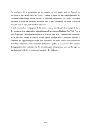409
En conclusion de la présentation de ce module, on peut ajouter que ne figurent pas
ouvertement les exemples concrets donnés pendant le cours : ils reprennent néanmoins les
situations d’expériences visibles à travers le traitement des données de l’étude. Ils figurent
également à travers les situations présentées dans la base de données de textes fournis aux
étudiants, soit en ligne, soit distribués en classe.
Si cette organisation pédagogique de 10 séances semble familière, c’est surtout par la durée
des séances et leur organisation, habituelles dans le programme Bachelor (Sup’Est). Pour le
reste, le contenu est relativement nouveau et doit être testé avec l’ensemble des enseignants
de la spécialité, surtout à cause du travail qu’elle implique chez l’enseignant (lecture et
correction des rapports en particulier). Nous pensons qu’une année scolaire ou deux devraient
permettre d’améliorer particulièrement la performance globale et le rendement d’un tel cours
de négociation, non seulement sur les apprentissages formels, mais aussi sur le degré de
satisfaction, c’est-à-dire le sentiment d’apprendre des étudiants.
 