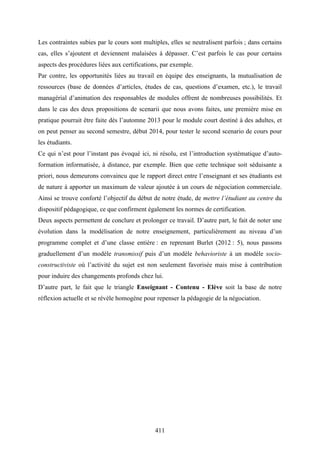 411
Les contraintes subies par le cours sont multiples, elles se neutralisent parfois ; dans certains
cas, elles s’ajoutent et deviennent malaisées à dépasser. C’est parfois le cas pour certains
aspects des procédures liées aux certifications, par exemple.
Par contre, les opportunités liées au travail en équipe des enseignants, la mutualisation de
ressources (base de données d’articles, études de cas, questions d’examen, etc.), le travail
managérial d’animation des responsables de modules offrent de nombreuses possibilités. Et
dans le cas des deux propositions de scenarii que nous avons faites, une première mise en
pratique pourrait être faite dès l’automne 2013 pour le module court destiné à des adultes, et
on peut penser au second semestre, début 2014, pour tester le second scenario de cours pour
les étudiants.
Ce qui n’est pour l’instant pas évoqué ici, ni résolu, est l’introduction systématique d’auto-
formation informatisée, à distance, par exemple. Bien que cette technique soit séduisante a
priori, nous demeurons convaincu que le rapport direct entre l’enseignant et ses étudiants est
de nature à apporter un maximum de valeur ajoutée à un cours de négociation commerciale.
Ainsi se trouve conforté l’objectif du début de notre étude, de mettre l’étudiant au centre du
dispositif pédagogique, ce que confirment également les normes de certification.
Deux aspects permettent de conclure et prolonger ce travail. D’autre part, le fait de noter une
évolution dans la modélisation de notre enseignement, particulièrement au niveau d’un
programme complet et d’une classe entière : en reprenant Burlet (2012 : 5), nous passons
graduellement d’un modèle transmissif puis d’un modèle behavioriste à un modèle socio-
constructiviste où l’activité du sujet est non seulement favorisée mais mise à contribution
pour induire des changements profonds chez lui.
D’autre part, le fait que le triangle Enseignant - Contenu - Elève soit la base de notre
réflexion actuelle et se révèle homogène pour repenser la pédagogie de la négociation.
 