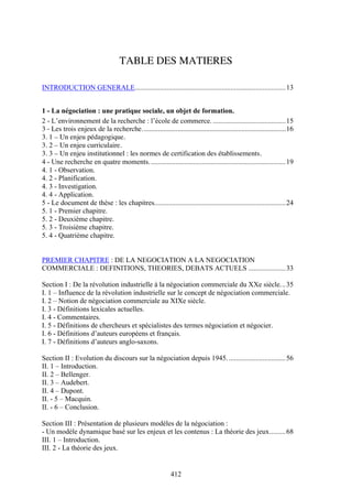 412
TABLE DES MATIERES
INTRODUCTION GENERALE.....................................................................................13
1 - La négociation : une pratique sociale, un objet de formation.
2 - L’environnement de la recherche : l’école de commerce. .........................................15
3 - Les trois enjeux de la recherche.................................................................................16
3. 1 – Un enjeu pédagogique.
3. 2 – Un enjeu curriculaire.
3. 3 – Un enjeu institutionnel : les normes de certification des établissements.
4 - Une recherche en quatre moments.............................................................................19
4. 1 - Observation.
4. 2 - Planification.
4. 3 - Investigation.
4. 4 - Application.
5 - Le document de thèse : les chapitres..........................................................................24
5. 1 - Premier chapitre.
5. 2 - Deuxième chapitre.
5. 3 - Troisième chapitre.
5. 4 - Quatrième chapitre.
PREMIER CHAPITRE : DE LA NEGOCIATION A LA NEGOCIATION
COMMERCIALE : DEFINITIONS, THEORIES, DEBATS ACTUELS .....................33
Section I : De la révolution industrielle à la négociation commerciale du XXe siècle...35
I. 1 – Influence de la révolution industrielle sur le concept de négociation commerciale.
I. 2 – Notion de négociation commerciale au XIXe siècle.
I. 3 - Définitions lexicales actuelles.
I. 4 - Commentaires.
I. 5 - Définitions de chercheurs et spécialistes des termes négociation et négocier.
I. 6 - Définitions d’auteurs européens et français.
I. 7 - Définitions d’auteurs anglo-saxons.
Section II : Evolution du discours sur la négociation depuis 1945.................................56
II. 1 – Introduction.
II. 2 – Bellenger.
II. 3 – Audebert.
II. 4 – Dupont.
II. - 5 – Macquin.
II. - 6 – Conclusion.
Section III : Présentation de plusieurs modèles de la négociation :
- Un modèle dynamique basé sur les enjeux et les contenus : La théorie des jeux.........68
III. 1 – Introduction.
III. 2 - La théorie des jeux.
 