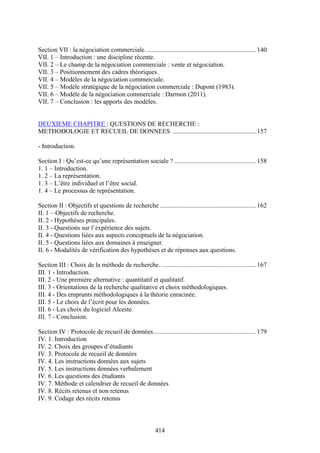 414
Section VII : la négociation commerciale.....................................................................140
VII. 1 – Introduction : une discipline récente.
VII. 2 – Le champ de la négociation commerciale : vente et négociation.
VII. 3 – Positionnement des cadres théoriques.
VII. 4 – Modèles de la négociation commerciale.
VII. 5 – Modèle stratégique de la négociation commerciale : Dupont (1983).
VII. 6 – Modèle de la négociation commerciale : Darmon (2011).
VII. 7 – Conclusion : les apports des modèles.
DEUXIEME CHAPITRE : QUESTIONS DE RECHERCHE :
METHODOLOGIE ET RECUEIL DE DONNEES ....................................................157
- Introduction.
Section I : Qu’est-ce qu’une représentation sociale ? ...................................................158
1. 1 – Introduction.
1. 2 – La représentation.
1. 3 – L’être individuel et l’être social.
1. 4 – Le processus de représentation.
Section II : Objectifs et questions de recherche ............................................................162
II. 1 – Objectifs de recherche.
II. 2 - Hypothèses principales.
II. 3 - Questions sur l’expérience des sujets.
II. 4 - Questions liées aux aspects conceptuels de la négociation.
II. 5 - Questions liées aux domaines à enseigner.
II. 6 - Modalités de vérification des hypothèses et de réponses aux questions.
Section III : Choix de la méthode de recherche. ...........................................................167
III. 1 - Introduction.
III. 2 - Une première alternative : quantitatif et qualitatif.
III. 3 - Orientations de la recherche qualitative et choix méthodologiques.
III. 4 - Des emprunts méthodologiques à la théorie enracinée.
III. 5 - Le choix de l’écrit pour les données.
III. 6 - Les choix du logiciel Alceste.
III. 7 - Conclusion.
Section IV : Protocole de recueil de données................................................................179
IV. 1. Introduction
IV. 2. Choix des groupes d’étudiants
IV. 3. Protocole de recueil de données
IV. 4. Les instructions données aux sujets
IV. 5. Les instructions données verbalement
IV. 6. Les questions des étudiants
IV. 7. Méthode et calendrier de recueil de données
IV. 8. Récits retenus et non retenus
IV. 9. Codage des récits retenus
 