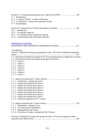 415
Section V : Le traitement des données par le logiciel ALCESTE ................................199
V. 1 - Introduction
V. 2 - Le logiciel Alceste : ses bases techniques.
V. 3 - Le traitement : l’analyse du corpus par Alceste.
V. 4 - Interprétation.
Section VI : Introduction à l’analyse des données recueillies.......................................204
VI. 1 – Introduction.
VI. 2 – Les groupes observés.
VI. 3 – Les données de base traitées par Alceste.
VI. 4 – Caractéristiques des traitements effectués.
TROISIEME CHAPITRE :
TRAITEMENT DES DONNEES ET REPRESENTATIONS.....................................211
- Introduction.
Section I : Résultats de l’analyse du groupe de récits : 301 récits d’étudiants de première
année..............................................................................................................................212
I. 1 - Présentation générale du groupe de 301 récits de négociation et répartition en classes.
I. 2 - Informations de base des classes du groupe de 301 récits.
I. 2. 1 – Classe 1.
I. 2. 2 – Classe 2.
I. 2. 3 – Classe 3.
I. 2. 4 – Classe 4.
I. 2. 5 – Classe 5.
I. 2. 6 – Classe 6.
I. 2. 7 – Classe 7.
I. 3 - analyse du contenu des 7 classes Alceste .............................................................238
I. 3. 1 – Introduction : logique de classes.
I. 3. 2 - Analyse du contenu de la classe 1.
I. 3. 3 - Analyse du contenu de la classe 2.
I. 3. 4 - Analyse du contenu de la classe 3.
I. 3. 5 - Analyse du contenu de la classe 4.
I. 3. 6 - Analyse du contenu de la classe 5.
I. 3. 7 - Analyse du contenu de la classe 6.
I. 3. 8 - Analyse du contenu de la classe 7.
I. 3. 9 - Conclusion générale sur les 7 classes.
I. 4 - analyse factorielle des 7 classes Alceste...............................................................270
I. 4. 1 – Introduction : logique d’axes.
I. 4. 2 – Les classes prises séparément.
I. 4. 3 – Regroupements des classes.
I. 4. 4 - Conclusion et analyse conceptuelle des 7 classes.
Section II : Résultats de l’analyse du groupe de récits : 52 récits de stagiaires adultes
recueillis entre 2008 et 2010. ........................................................................................284
 