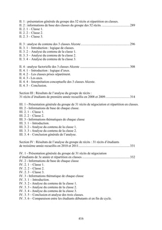 416
II. 1 : présentation générale du groupe des 52 récits et répartition en classes.
II. 2 : informations de base des classes du groupe des 52 récits. ..................................289
II. 2. 1 – Classe 1.
II. 2. 2 – Classe 2.
II. 2. 3 – Classe 3.
II. 3 : analyse du contenu des 3 classes Alceste............................................................296
II. 3. 1 – Introduction : logique de classes.
II. 3. 2 – Analyse du contenu de la classe 1.
II. 3. 3 – Analyse du contenu de la classe 2.
II. 3. 4 – Analyse du contenu de la classe 3.
II. 4 : analyse factorielle des 3 classes Alceste .............................................................308
II. 4. 1 – Introduction : logique d’axes.
II. 4. 2 – Les classes prises séparément.
II. 4. 3 - Les axes.
II. 4. 4 – Interprétation conceptuelle des 3 classes Alceste.
II. 4. 5 – Conclusion.
Section III : Résultats de l’analyse du groupe de récits :
31 récits d’étudiants de première année recueillis en 2008 et 2009..............................314
III. 1 - Présentation générale du groupe de 31 récits de négociation et répartition en classes.
III. 2 - Informations de base de chaque classe.
III. 2. 1 – Classe 1.
III. 2. 2 – Classe 2.
III. 3 - Informations thématiques de chaque classe
III. 3. 1 – Introduction.
III. 3. 2 - Analyse du contenu de la classe 1.
III. 3. 3 - Analyse du contenu de la classe 2.
III. 3. 4 – Conclusion générale de l’analyse.
Section IV : Résultats de l’analyse du groupe de récits : 31 récits d’étudiants
de troisième année recueillis en 2010 et 2011...............................................................331
IV. 1 - Présentation générale du groupe de 31 récits de négociation
d’étudiants de 3e année et répartition en classes...........................................................332
IV. 2 - Informations de base de chaque classe
IV. 2. 1 – Classe 1.
IV. 2. 2 – Classe 2.
IV. 2. 3 – Classe 3.
IV. 3 - Informations thématique de chaque classe
IV. 3. 1 – Introduction.
IV. 3. 2 - Analyse du contenu de la classe 1.
IV. 3. 3 - Analyse du contenu de la classe 2.
IV. 3. 4 - Analyse du contenu de la classe 3.
IV. 3. 5 – Conclusion et analyse des trois classes.
IV. 3. 6 – Comparaison entre les étudiants débutants et en fin de cycle.
 