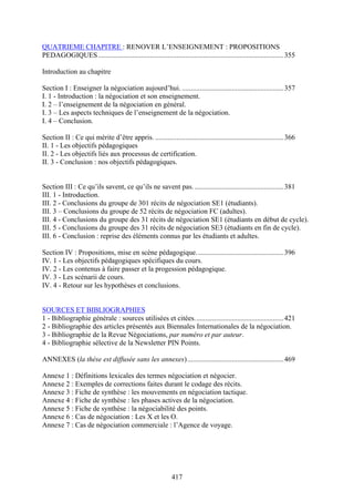 417
QUATRIEME CHAPITRE : RENOVER L’ENSEIGNEMENT : PROPOSITIONS
PEDAGOGIQUES........................................................................................................355
Introduction au chapitre
Section I : Enseigner la négociation aujourd’hui. .........................................................357
I. 1 - Introduction : la négociation et son enseignement.
I. 2 – l’enseignement de la négociation en général.
I. 3 – Les aspects techniques de l’enseignement de la négociation.
I. 4 – Conclusion.
Section II : Ce qui mérite d’être appris. ........................................................................366
II. 1 - Les objectifs pédagogiques
II. 2 - Les objectifs liés aux processus de certification.
II. 3 - Conclusion : nos objectifs pédagogiques.
Section III : Ce qu’ils savent, ce qu’ils ne savent pas...................................................381
III. 1 - Introduction.
III. 2 - Conclusions du groupe de 301 récits de négociation SE1 (étudiants).
III. 3 – Conclusions du groupe de 52 récits de négociation FC (adultes).
III. 4 - Conclusions du groupe des 31 récits de négociation SE1 (étudiants en début de cycle).
III. 5 - Conclusions du groupe des 31 récits de négociation SE3 (étudiants en fin de cycle).
III. 6 - Conclusion : reprise des éléments connus par les étudiants et adultes.
Section IV : Propositions, mise en scène pédagogique.................................................396
IV. 1 - Les objectifs pédagogiques spécifiques du cours.
IV. 2 - Les contenus à faire passer et la progession pédagogique.
IV. 3 - Les scénarii de cours.
IV. 4 - Retour sur les hypothèses et conclusions.
SOURCES ET BIBLIOGRAPHIES
1 - Bibliographie générale : sources utilisées et citées..................................................421
2 - Bibliographie des articles présentés aux Biennales Internationales de la négociation.
3 - Bibliographie de la Revue Négociations, par numéro et par auteur.
4 - Bibliographie sélective de la Newsletter PIN Points.
ANNEXES (la thèse est diffusée sans les annexes)......................................................469
Annexe 1 : Définitions lexicales des termes négociation et négocier.
Annexe 2 : Exemples de corrections faites durant le codage des récits.
Annexe 3 : Fiche de synthèse : les mouvements en négociation tactique.
Annexe 4 : Fiche de synthèse : les phases actives de la négociation.
Annexe 5 : Fiche de synthèse : la négociabilité des points.
Annexe 6 : Cas de négociation : Les X et les O.
Annexe 7 : Cas de négociation commerciale : l’Agence de voyage.
 