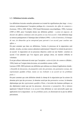 41
I. 3 - Définitions lexicales actuelles.
Les définitions lexicales actuelles présentent un éventail de significations plus large : si on y
retrouve systématiquement l’acception juridique de « transmettre des effets de commerce »
(Larousse, 1994 et 2003, Robert, 1994 Grand Dictionnaire encyclopédique, 1996), Larousse
(1989 et 2003, pour l’exemple) donne une définition globale : « action de négocier, de
discuter des affaires communes entre des parties en vue d’un accord ». Cette définition large
se retrouve pratiquement à l’identique dans le Robert (1994) : « série d’entretiens, d’échanges
de vues, de démarches qu’on entreprend pour parvenir à un accord, pour conclure une
affaire. »
On peut constater que dans ces définitions, l’action, le processus de la négociation sont
abordés ; de plus, ces deux sources admettent explicitement l’objectif, la volonté de parvenir à
un accord : la négociation est un processus objectivé, centré sur une finalité : conclure un
accord. C’est admettre que l’on négocie pour quelque chose, de manière réfléchie et
volontaire.
Il est par ailleurs intéressant de noter que l’acception : action de faire du commerce (Robert ,
1994), basée sur l’origine latine du terme, est considérée comme vieillie.
Larousse (1989, 2003) présente une définition qui embrasse un champ d’applications étendu :
« Ensemble de discussions, de pourparlers entre des personnes, des partenaires sociaux, des
représentants qualifiés d’Etats, menés en vue d’aboutir à un accord sur les problèmes
posés. »
On peut constater que cette définition aborde le champ de la négociation par les acteurs (le
domaine privé par des personnes, le domaine social par des partenaires sociaux, le domaine
diplomatique par des représentants qualifiés d’Etats, c’est-à-dire des hommes politiques ou
des diplomates) autant que par les processus : discussions et pourparlers. On y retrouve
également l’objectif d’aboutir à un accord. Cette définition se veut universelle quant aux
applications de la négociation : sur les problèmes posés, en choisissant de ne pas les définir
précisément.
 