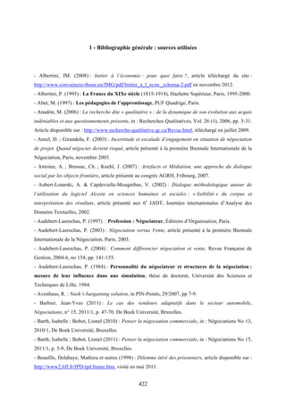 422
1 - Bibliographie générale : sources utilisées
- Albertini, JM. (2008) : Initier à l’économie : pour quoi faire ?, article téléchargé du site :
http://www.convaincre-rhone.eu/IMG/pdf/Initier_a_l_econ._schema-2.pdf en novembre 2012.
- Albertini, P. (1995) : La France du XIXe siècle (1815-1914), Hachette Supérieur, Paris, 1995-2000.
- Altet, M. (1997) : Les pédagogies de l’apprentissage, PUF Quadrige, Paris.
- Anadòn, M. (2006) : La recherche dite « qualitative » : de la dynamique de son évolution aux acquis
indéniables et aux questionnements présents, in : Recherches Qualitatives, Vol. 26 (1), 2006, pp. 5-31.
Article disponible sur : http://www.recherche-qualitative.qc.ca/Revue.html, téléchargé en juillet 2009.
- Ansel, D. ; Girandola, F. (2003) : Incertitude et escalade d’engagement en situation de négociation
de projet. Quand négocier devient risqué, article présenté à la première Biennale Internationale de la
Négociation, Paris, novembre 2003.
- Antoine, A. ; Brassac, Ch. ; Koehl, J. (2007) : Artefacts et Médiation, une approche du dialogue
social par les objects frontière, article présenté au congrès AGRH, Fribourg, 2007.
- Aubert-Lotarski, A. & Capdevielle-Mougnibas, V. (2002) : Dialogue méthodologique autour de
l’utilisation du logiciel Alceste en sciences humaines et sociales : « lisibilité » du corpus et
interprétation des résultats, article présenté aux 6e
JADT, Journées internationales d’Analyse des
Données Textuelles, 2002.
- Audebert-Lasrochas, P. (1997) : Profession : Négociateur, Éditions d’Organisation, Paris.
- Audebert-Lasrochas, P. (2003) : Négociation versus Vente, article présenté à la première Biennale
Internationale de la Négociation, Paris, 2003.
- Audebert-Lasrochas, P. (2004) : Comment différencier négociation et vente, Revue Française de
Gestion, 2004-6, no 154, pp. 141-155.
- Audebert-Lasrochas, P. (1984) : Personnalité du négociateur et structures de la négociation :
mesure de leur influence dans une simulation, thèse de doctorat, Université des Sciences et
Techniques de Lille, 1984.
- Avenhaus, R. : Nash’s bargaining solution, in PIN-Points, 29/2007, pp 7-9.
- Barbier, Jean-Yves (2011) : Le cas des vendeurs adaptatifs dans le secteur automobile,
Négociations, n° 15, 2011/1, p. 47-70. De Boek Université, Bruxelles.
- Barth, Isabelle ; Bobot, Lionel (2010) : Penser la négociation commerciale, in : Négociations No 13,
2010/1, De Boek Université, Bruxelles.
- Barth, Isabelle ; Bobot, Lionel (2011) : Penser la négociation commerciale, in : Négociations No 15,
2011/1, p. 5-9, De Boek Université, Bruxelles.
- Beaufils, Delahaye, Mathieu et autres (1998) : Dilemme itéré des prisonniers, article disponible sur :
http://www2.lifl.fr/IPD/ipd.frame.htm, visité en mai 2011.
 