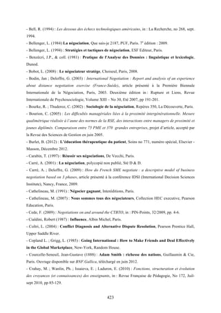 423
- Bell, R. (1994) : Les dessous des échecs technologiques américains, in : La Recherche, no 268, sept.
1994.
- Bellenger, L. (1984) La négociation, Que sais-je 2187, PUF, Paris. 7e
édition : 2009.
- Bellenger, L. (1994) : Stratégies et tactiques de négociation, ESF Editeur, Paris.
- Benzécri, J.P., & coll. (1981) : Pratique de l'Analyse des Données : linguistique et lexicologie,
Dunod.
- Bobot, L. (2008) : Le négociateur stratège, Choiseul, Paris, 2008.
- Bodin, Jan ; Deloffre, G. (2003) : International Negotiation : Report and analysis of an experience
about distance negotiation exercise (France-Suède), article présenté à la Première Biennale
Internationale de la Négociation, Paris, 2003. Deuxième édition in : Rupture et Liens, Revue
Internationale de Psychosociologie, Volume XIII – No 30, Eté 2007, pp 191-201.
- Bourke, R. ; Thuderoz, C. (2002) : Sociologie de la négociation, Repères 350, La Découverte, Paris.
- Bourion, C. (2005) : Les difficultés managériales liées à la proximité intergénérationnelle. Mesure
qualimétrique réalisée à l’aune des normes de la RSE, des interactions entre managers de proximité et
jeunes diplômés. Comparaison entre 75 PME et 370 grandes entreprises, projet d’article, accepté par
la Revue des Sciences de Gestion en juin 2005.
- Burlet, B. (2012) : L’éducation thérapeutique du patient, Soins no 771, numéro spécial, Elsevier -
Masson, Décembre 2012.
- Carabin, T. (1997) : Réussir ses négociations, De Vecchi, Paris.
- Carré, A. (2001) : La négociation, polycopié non publié, Sté D & D.
- Carré, A. ; Deloffre, G. (2009) : How do French SME negotiate : a descriptive model of business
negotiation based on 3 phases, article présenté à la conférence IDSI (International Decision Sciences
Institute), Nancy, France, 2009.
- Cathelineau, M. (1991) : Négocier gagnant, Interéditions, Paris.
- Cathelineau, M. (2007) : Nous sommes tous des négociateurs, Collection HEC executive, Pearson
Education, Paris.
- Cede, F. (2009) : Negotiations on and around the CTBTO, in : PIN-Points, 32/2009, pp. 4-6.
- Cialdini, Robert (1987) : Influence, Albin Michel, Paris.
- Coltri, L. (2004) : Conflict Diagnosis and Alternative Dispute Resolution, Pearson Prentice Hall,
Upper Saddle River.
- Copland L. ; Grigg, L. (1985) : Going International : How to Make Friends and Deal Effectively
in the Global Marketplace, New-York, Random House.
- Courcelle-Seneuil, Jean-Gustave (1888) : Adam Smith : richesse des nations, Guillaumin & Cie,
Paris. Ouvrage disponible sur BNF.Gallica, téléchargé en juin 2012.
- Crahay, M. ; Wanlin, Ph. ; Issaieva, E. ; Laduron, E. (2010) : Fonctions, structuration et évolution
des croyances (et connaissances) des enseignants, in : Revue Française de Pédagogie, No 172, Juil-
sept 2010, pp 85-129.
 