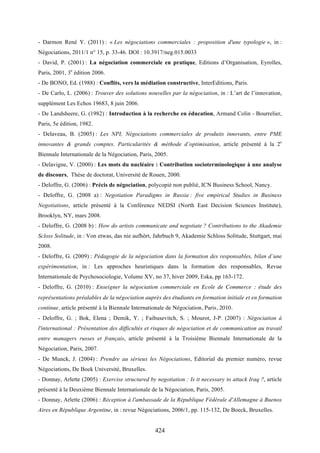 424
- Darmon René Y. (2011) : « Les négociations commerciales : proposition d'une typologie », in :
Négociations, 2011/1 n° 15, p. 33-46. DOI : 10.3917/neg.015.0033
- David, P. (2001) : La négociation commerciale en pratique, Editions d’Organisation, Eyrolles,
Paris, 2001, 3e
édition 2006.
- De BONO, Ed. (1988) : Conflits, vers la médiation constructive, InterEditions, Paris.
- De Carlo, L. (2006) : Trouver des solutions nouvelles par la négociation, in : L’art de l’innovation,
supplément Les Echos 19683, 8 juin 2006.
- De Landsheere, G. (1982) : Introduction à la recherche en éducation, Armand Colin - Bourrelier,
Paris, 5e édition, 1982.
- Delaveau, B. (2005) : Les NPI, Négociations commerciales de produits innovants, entre PME
innovantes & grands comptes. Particularités & méthode d’optimisation, article présenté à la 2e
Biennale Internationale de la Négociation, Paris, 2005.
- Delavigne, V. (2000) : Les mots du nucléaire : Contribution socioterminologique à une analyse
de discours, Thèse de doctorat, Université de Rouen, 2000.
- Deloffre, G. (2006) : Précis de négociation, polycopié non publié, ICN Business School, Nancy.
- Deloffre, G. (2008 a) : Negotiation Paradigms in Russia : five empirical Studies in Business
Negotiations, article présenté à la Conférence NEDSI (North East Decision Sciences Institute),
Brooklyn, NY, mars 2008.
- Deloffre, G. (2008 b) : How do artists communicate and negotiate ? Contributions to the Akademie
Scloss Solitude, in : Von etwas, das nie aufhört, Jahrbuch 9, Akademie Schloss Solitude, Stuttgart, mai
2008.
- Deloffre, G. (2009) : Pédagogie de la négociation dans la formation des responsables, bilan d’une
expérimentation, in : Les approches heuristiques dans la formation des responsables, Revue
Internationale de Psychosociologie, Volume XV, no 37, hiver 2009, Eska, pp 163-172.
- Deloffre, G. (2010) : Enseigner la négociation commerciale en Ecole de Commerce : étude des
représentations préalables de la négociation auprès des étudiants en formation initiale et en formation
continue, article présenté à la Biennale Internationale de Négociation, Paris, 2010.
- Deloffre, G. ; Bok, Elena ; Demik, Y. ; Faibusevitch, S. ; Mourot, J-P. (2007) : Négociation à
l'international : Présentation des difficultés et risques de négociation et de communication au travail
entre managers russes et français, article présenté à la Troisième Biennale Internationale de la
Négociation, Paris, 2007.
- De Munck, J. (2004) : Prendre au sérieux les Négociations, Editorial du premier numéro, revue
Négociations, De Boek Université, Bruxelles.
- Donnay, Arlette (2005) : Exercise structured by negotiation : Is it necessary to attack Iraq ?, article
présenté à la Deuxième Biennale Internationale de la Négociation, Paris, 2005.
- Donnay, Arlette (2006) : Réception à l'ambassade de la République Fédérale d'Allemagne à Buenos
Aires en République Argentine, in : revue Négociations, 2006/1, pp. 115-132, De Boeck, Bruxelles.
 