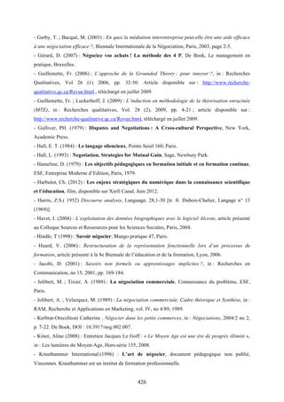 426
- Garby, T. ; Bacqué, M. (2003) : En quoi la médiation interentreprise peut-elle être une aide efficace
à une négociation efficace ?, Biennale Internationale de la Négociation, Paris, 2003, page 2-5.
- Gérard, D. (2007) : Négociez vos achats ! La méthode des 4 P, De Boek, Le management en
pratique, Bruxelles.
- Guillemette, Fr. (2006) : L’approche de la Grounded Theory ; pour innover ?, in : Recherches
Qualitatives, Vol 26 (1) 2006, pp. 32-50. Article disponible sur : http://www.recherche-
qualitative.qc.ca/Revue.html., téléchargé en juillet 2009.
- Guillemette, Fr. ; Luckerhoff, J. (2009) : L’induction en méthodologie de la théorisation enracinée
(MTE), in : Recherches qualitatives, Vol. 28 (2), 2009, pp. 4-21 ; article disponible sur :
http://www.recherche-qualitative.qc.ca/Revue.html, téléchargé en juillet 2009.
- Gulliver, PH. (1979) : Disputes and Negotiations : A Cross-cultural Perspective, New York,
Academic Press.
- Hall, E. T. (1984) : Le langage silencieux, Points Seuil 160, Paris.
- Hall, L. (1993) : Negotiation, Strategies for Mutual Gain, Sage, Newbury Park.
- Hameline, D. (1979) : Les objectifs pédagogiques en formation initiale et en formation continue,
ESF, Entreprise Moderne d’Edition, Paris, 1979.
- Harbulot, Ch. (2012) : Les enjeux stratégiques du numérique dans la connaissance scientifique
et l’éducation, film, disponible sur Xerfi Canal, Juin 2012.
- Harris, Z.S.( 1952) Discourse analysis, Language, 28,1-30 [tr. fr. Dubois-Chalier, Langage n° 13
(1969)].
- Havet, I. (2004) : L’exploitation des données biographiques avec le logiciel Alceste, article présenté
au Colloque Sources et Ressources pour les Sciences Sociales, Paris, 2004.
- Hindle, T (1998) : Savoir négocier, Mango pratique 47, Paris.
- Huard, V. (2006) : Restructuration de la représentation fonctionnelle lors d’un processus de
formation, article présenté à la 8e Biennale de l’éducation et de la formation, Lyon, 2006.
- Jacobi, D. (2001) : Savoirs non formels ou apprentissages implicites ?, in : Recherches en
Communication, no 15, 2001, pp. 169-184.
- Jolibert, M. ; Tixier, A. (1988) : La négociation commerciale, Connaissance du problème, ESF,
Paris.
- Jolibert, A. ; Velazquez, M. (1989) : La négociation commerciale, Cadre théorique et Synthèse, in :
RAM, Recherche et Applications en Marketing, vol. IV, no 4/89, 1989.
- Kerbrat-Orecchioni Catherine , Négocier dans les petits commerces, in : Négociations, 2004/2 no 2,
p. 7-22. De Boek, DOI : 10.3917/neg.002.007.
- Kiner, Aline (2008) : Entretien Jacques Le Goff : « Le Moyen Age est une ère de progrès illimité »,
in : Les lumières du Moyen-Age, Hors-série 155, 2008.
- Krauthammer International (1996) : L’art de négocier, document pédagogique non publié,
Vincennes. Krauthammer est un institut de formation professionnelle.
 