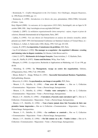 427
- Kremenyuk, V. : Conflict Management in the 21st Century: New Challenges, Adequate Responses,
in : PIN-Points (18/2002), pp. 1-3.
- Konieczny, S. (1999) : Introduction à la théorie des jeux, présentation, CRIL-CNRS, Université
d’Artois – Lens.
Kuty Olgierd (2008) : La naissance de la négociation (1933-1962), SociologieS, mis en ligne le 28
octobre 2008, URL : http://sociologies.revues.org/index2483.html
- Lalonde, L. (2007) : La médiation organisationnelle (intra entreprise) : enjeux, risques et pistes de
solutions, Biennale Internationale de la Négociation, Paris, 2007.
- Lahlou, S. (1995) : Vers une théorie de l'interprétation en analyse des données textuelles, article
présenté aux JADT 1995 (3rd International Conference on Statistical Analysis of Textual Data.), in :
S. Bolasco, L. Lebart, A. Salem (eds). CISU, Roma, 1995, Vol I, pp. 221-228.
- Launay, R. (1987), La négociation, Connaissance du problème, ESF, Paris.
- Lax D. & Sebenius J. (1992): The manager as a negotiator : the negotiator’s dilemma : creating
and claiming value in dispute resolution, Ed. Boston, Little Brown and Co.
- Littré, E. (1877) : Dictionnaire de la langue française, Tome troisième, I – P, Hachette, Paris.
- Luce, R. ; Raiffa, H. (1957) : Games and Decisions, Wiley, New York.
- Macquin, A. (1998) : La négociation, Recherche et Applications en Marketing, vol. 13, no 1/98, pp.
68-88.
- Mintzberg, H. (1990) : Le Management, voyage au centre des organisations, Editions,
d’Organisation, Paris, 1990, 2e
éd. 1998-2004.
- Moran, Robert T. ; Stripp, William G. (1991) : Successful International Business Negotiations,
Gulf publishing, Houston.
- Moscovici, S. (1961) : La psychanalyse, son image et son public, PUF, Paris.
- Mourot, J. P. ; Deloffre, G. (1994) : « Vous avez dit vendeur… », film no 1, Collection
« Communication – Négociation – Vente », Pierron Image, Sarreguemines.
- Mourot, J. P. ; Deloffre, G. (1994) : « Vendez votre entreprise ! », film no 2, Collection
« Communication – Négociation – Vente », Pierron Image, Sarreguemines.
- Mourot, J. P. ; Deloffre, G. (1994) : « Convaincre, d’accord, mais convaincre qui ? », film no 3,
Collection « Communication – Négociation – Vente », Pierron Image, Sarreguemines.
- Mourot, J. P. ; Deloffre, G. (1994) : « Vous n’aurez jamais deux fois l’occasion de faire une
première bonne impression », film no 4, Collection « Communication – Négociation – Vente »,
Pierron Image, Sarreguemines.
- Mourot, J. P. ; Deloffre, G. (1994) : « La confiance se construit », film no 5, Collection
« Communication – Négociation – Vente », Pierron Image, Sarreguemines.
- Mourot, J. P. ; Deloffre, G. (1994) : « On fait comme on a dit – Vendre à deux », film no 6,
Collection « Communication – Négociation – Vente », Pierron Image, Sarreguemines.
 