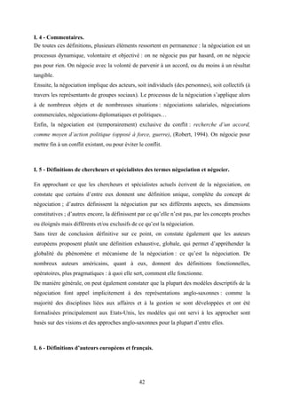 42
I. 4 - Commentaires.
De toutes ces définitions, plusieurs éléments ressortent en permanence : la négociation est un
processus dynamique, volontaire et objectivé : on ne négocie pas par hasard, on ne négocie
pas pour rien. On négocie avec la volonté de parvenir à un accord, ou du moins à un résultat
tangible.
Ensuite, la négociation implique des acteurs, soit individuels (des personnes), soit collectifs (à
travers les représentants de groupes sociaux). Le processus de la négociation s’applique alors
à de nombreux objets et de nombreuses situations : négociations salariales, négociations
commerciales, négociations diplomatiques et politiques…
Enfin, la négociation est (temporairement) exclusive du conflit : recherche d’un accord,
comme moyen d’action politique (opposé à force, guerre), (Robert, 1994). On négocie pour
mettre fin à un conflit existant, ou pour éviter le conflit.
I. 5 - Définitions de chercheurs et spécialistes des termes négociation et négocier.
En approchant ce que les chercheurs et spécialistes actuels écrivent de la négociation, on
constate que certains d’entre eux donnent une définition unique, complète du concept de
négociation ; d’autres définissent la négociation par ses différents aspects, ses dimensions
constitutives ; d’autres encore, la définissent par ce qu’elle n’est pas, par les concepts proches
ou éloignés mais différents et/ou exclusifs de ce qu’est la négociation.
Sans tirer de conclusion définitive sur ce point, on constate également que les auteurs
européens proposent plutôt une définition exhaustive, globale, qui permet d’appréhender la
globalité du phénomène et mécanisme de la négociation : ce qu’est la négociation. De
nombreux auteurs américains, quant à eux, donnent des définitions fonctionnelles,
opératoires, plus pragmatiques : à quoi elle sert, comment elle fonctionne.
De manière générale, on peut également constater que la plupart des modèles descriptifs de la
négociation font appel implicitement à des représentations anglo-saxonnes : comme la
majorité des disciplines liées aux affaires et à la gestion se sont développées et ont été
formalisées principalement aux Etats-Unis, les modèles qui ont servi à les approcher sont
basés sur des visions et des approches anglo-saxonnes pour la plupart d’entre elles.
I. 6 - Définitions d’auteurs européens et français.
 