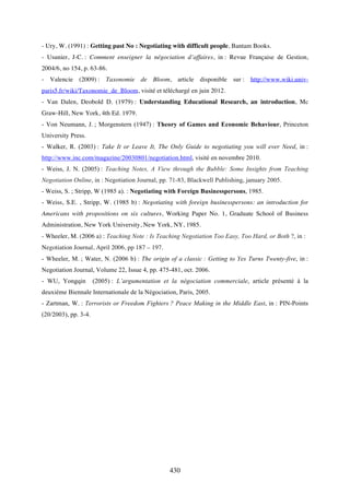 430
- Ury, W. (1991) : Getting past No : Negotiating with difficult people, Bantam Books.
- Usunier, J-C. : Comment enseigner la négociation d’affaires, in : Revue Française de Gestion,
2004/6, no 154, p. 63-86.
- Valencie (2009) : Taxonomie de Bloom, article disponible sur : http://www.wiki.univ-
paris5.fr/wiki/Taxonomie_de_Bloom, visité et téléchargé en juin 2012.
- Van Dalen, Deobold D. (1979) : Understanding Educational Research, an introduction, Mc
Graw-Hill, New York, 4th Ed. 1979.
- Von Neumann, J. ; Morgenstern (1947) : Theory of Games and Economic Behaviour, Princeton
University Press.
- Walker, R. (2003) : Take It or Leave It, The Only Guide to negotiating you will ever Need, in :
http://www.inc.com/magazine/20030801/negotiation.html, visité en novembre 2010.
- Weiss, J. N. (2005) : Teaching Notes, A View through the Bubble: Some Insights from Teaching
Negotiation Online, in : Negotiation Journal, pp. 71-83, Blackwell Publishing, january 2005.
- Weiss, S. ; Stripp, W (1985 a). : Negotiating with Foreign Businesspersons, 1985.
- Weiss, S.E. , Stripp, W. (1985 b) : Negotiating with foreign businesspersons: an introduction for
Americans with propositions on six cultures, Working Paper No. 1, Graduate School of Business
Administration, New York University, New York, NY, 1985.
- Wheeler, M. (2006 a) : Teaching Note : Is Teaching Negotiation Too Easy, Too Hard, or Both ?, in :
Negotiation Journal, April 2006, pp 187 – 197.
- Wheeler, M. ; Water, N. (2006 b) : The origin of a classic : Getting to Yes Turns Twenty-five, in :
Negotiation Journal, Volume 22, Issue 4, pp. 475-481, oct. 2006.
- WU, Yongqin (2005) : L’argumentation et la négociation commerciale, article présenté à la
deuxième Biennale Internationale de la Négociation, Paris, 2005.
- Zartman, W. : Terrorists or Freedom Fighters ? Peace Making in the Middle East, in : PIN-Points
(20/2003), pp. 3-4.
 