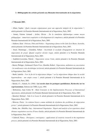 431
2 - Bibliographie des articles présentés aux Biennales Internationales de la négociation
- 1e
Biennale 2003.
- Allain, Sophie : Quels concepts organisateurs pour une approche intégrée de la négociation ?,
article présenté à la Première Biennale Internationale de la Négociation, Paris, 2003.
- Amato, Etienne Armand ; Arifon, Olivier : De la simulation diplomatique comme moyen
pédagogique : immersion coopérative et développement de compétence, article présenté à la Première
Biennale Internationale de la Négociation, Paris, 2003.
- Andrews, Kate : Pelicans, Pubs and Politics : Negotiating a future in the Lake Eyre Basin, Australia,
article présenté à la Première Biennale Internationale de la Négociation, Paris, 2003.
- Ansel, Dominique ; Girandola, Fabien : Incertitude et escalade d'engagement en situation de
négociation de projet. Quand coopérer devient risqué, article présenté à la Première Biennale
Internationale de la Négociation, Paris, 2003.
- Audebert-Lesrochas, Patrick : Négociation versus Vente, article présenté à la Première Biennale
Internationale de la Négociation, Paris, 2003.
- Barret, Philippe ; Guiheneuf, Pierre-Yves ; Douillet, Robert : Négociation, médiation ou concertation
: les nombreuses voies du dialogue territorial, article présenté à la Première Biennale Internationale de
la Négociation, Paris, 2003.
- Barth, Isabelle : Vers la fin de la négociation éthique ? ou La négociation éthique dans la société
hypermoderne : une utopie creuse ?, article présenté à la Première Biennale Internationale de la
Négociation, Paris, 2003.
- Belisle, Cl. ; Schiele, B. (1984) : Les savoirs dans les pratiques quotidiennes, Recherche sur les
représentations, Editions du CNRS, Lyon, 1984.
- Beltramino, Juan Carlos M : Main Constants in the Implementation Processes of International
Agreements, article présenté à la Première Biennale Internationale de la Négociation, Paris, 2003.
- Benoliel, Michael : Take It or Leave It, article présenté à la Première Biennale Internationale de la
Négociation, Paris, 2003.
- Blouvac, Pierre : La solution bizarre comme méthode de résolution des problèmes de négociation
privée ?, article présenté à la Première Biennale Internationale de la Négociation, Paris, 2003.
- Bodin, Jan ; Deloffre, Guy : International Negotiation : Report and analysis of an experience about
distance negotiation exercise (France-Suède), article présenté à la Première Biennale Internationale de
la Négociation, Paris, 2003.
- Caldwell, Nancy : Divergence, convergence : applications of creativity research to the negotiation
process, article présenté à la Première Biennale Internationale de la Négociation, Paris, 2003.
 