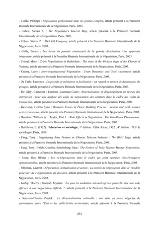 432
- Coffre, Philippe : Négociation performante dans les grands comptes, article présenté à la Première
Biennale Internationale de la Négociation, Paris, 2003.
- Cohen, Steven P. : The Negotiator's Interest Map, article présenté à la Première Biennale
Internationale de la Négociation, Paris, 2003.
- Cohen, Steven P. : Well Oil Company, article présenté à la Première Biennale Internationale de la
Négociation, Paris, 2003.
- Colla, Enrico : Les bases du pouvoir contractuel de la grande distribution. Une approche
intégrative, article présenté à la Première Biennale Internationale de la Négociation, Paris, 2003.
- Cristal, Moty : Crisis Negotiations in Bethlehem : The story of the 40 days siege of the Church of
Nativity, article présenté à la Première Biennale Internationale de la Négociation, Paris, 2003.
- Crump, Larry : Inter-organizational Negotiation : Team Dynamics and Goal Attainment, article
présenté à la Première Biennale Internationale de la Négociation, Paris, 2003.
- De Carlo, Laurence : Dispositifs de médiation et facilitation : un regard en termes de dynamiques de
groupes, article présenté à la Première Biennale Internationale de la Négociation, Paris, 2003.
- De Géry, Catherine ; Lemmet, Laurence-Claire : Externalisation et développement en réseau des
entreprises : pour une analyse des coûts de négociation des contrats dans le cadre des coûts de
transaction, article présenté à la Première Biennale Internationale de la Négociation, Paris, 2003.
- Desivilya, Helena Syna : Women's Voices in Peace Building Process : Jewish and Arab women
activists in Israel, article présenté à la Première Biennale Internationale de la Négociation, Paris, 2003.
- Donohue, William A. ; Taylor, Paul J. : Role Effects in Negotiation : The One-Down Phenomenon,
article présenté à la Première Biennale Internationale de la Négociation, Paris, 2003.
- Durkheim, E. (1922) : Education et sociologie, 1e
édition : Félix Alcan, 1922 ; 4e
édition : PUF le
sociologue, Paris, 1980.
- Fang, Tony : Negotiating Joint Venture in Chinese Telecom Industry : The BMC Saga, article
présenté à la Première Biennale Internationale de la Négociation, Paris, 2003.
- Fang, Tony ; Fridh, Camilla, Schultzberg, Sara : The Failure of Telia-Telenor Merger Negotiation,
article présenté à la Première Biennale Internationale de la Négociation, Paris, 2003.
- Faure, Guy Olivier : Les re-négociations dans le cadre des joint ventures sino-étrangères
opérationnelles, article présenté à la Première Biennale Internationale de la Négociation, Paris, 2003.
- Filliettaz, Laurent : Négociation, textualisation et action : La notion de négociation dans le "modèle
genevois" de l'organisation du discours, article présenté à la Première Biennale Internationale de la
Négociation, Paris, 2003.
- Garby, Thierry ; Bacqué, Myriam : En quoi la médiation interentreprises peut-elle être une aide
efficace à une négociation difficile ?, article présenté à la Première Biennale Internationale de la
Négociation, Paris, 2003.
- Germain-Thomas Patrick : La décentralisation culturelle : une mise en place négociée de
partenariats entre l'État et les collectivités territoriales, article présenté à la Première Biennale
 