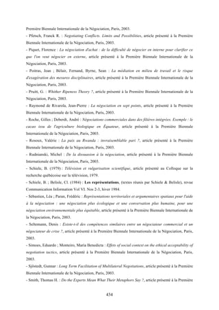 434
Première Biennale Internationale de la Négociation, Paris, 2003.
- Pfetsch, Franck R. : Negotiating Conflicts. Limits and Possibilities, article présenté à la Première
Biennale Internationale de la Négociation, Paris, 2003.
- Piquet, Florence : La négociation d'achat : de la difficulté de négocier en interne pour clarifier ce
que l'on veut négocier en externe, article présenté à la Première Biennale Internationale de la
Négociation, Paris, 2003.
- Poitras, Jean ; Bélair, Fernand, Byrne, Sean : La médiation en milieu de travail et le risque
d'exagération des mesures disciplinaires, article présenté à la Première Biennale Internationale de la
Négociation, Paris, 2003.
- Pruitt, G. : Whither Ripeness Theory ?, article présenté à la Première Biennale Internationale de la
Négociation, Paris, 2003.
- Raymond de Rivarola, Jean-Pierre : La négociation en sept points, article présenté à la Première
Biennale Internationale de la Négociation, Paris, 2003.
- Roche, Gilles ; Deberdt, André : Négociations commerciales dans des filières intégrées. Exemple : le
cacao issu de l'agriculture biologique en Équateur, article présenté à la Première Biennale
Internationale de la Négociation, Paris, 2003.
- Rosoux, Valérie : La paix au Rwanda : invraisemblable pari ?, article présenté à la Première
Biennale Internationale de la Négociation, Paris, 2003.
- Rudnianski, Michel : De la dissuasion à la négociation, article présenté à la Première Biennale
Internationale de la Négociation, Paris, 2003.
- Schiele, B. (1979) : Télévision et vulgarisation scientifique, article présenté au Colloque sur la
recherche québécoise sur la télévision, 1979.
- Schiele, B. ; Belisle, Cl. (1984) : Les représentations, (textes réunis par Schiele & Belisle), revue
Communication Information Vol VI. Nos 2-3, hiver 1984.
- Sébastien, Léa ; Paran, Frédéric : Représentations territoriales et argumentaires spatiaux pour l'aide
à la négociation : une négociation plus écologique et une conversation plus humaine, pour une
négociation environnementale plus équitable, article présenté à la Première Biennale Internationale de
la Négociation, Paris, 2003.
- Seltemann, Denis : Existe-t-il des compétences similaires entre un négociateur commercial et un
négociateur de crise ?, article présenté à la Première Biennale Internationale de la Négociation, Paris,
2003.
- Simoes, Eduardo ; Monteiro, Maria Benedicta : Effets of social context on the ethical acceptability of
negotiation tactics, article présenté à la Première Biennale Internationale de la Négociation, Paris,
2003.
- Sjöstedt, Gunnar : Long Term Facilitation of Multilateral Negotiations, article présenté à la Première
Biennale Internationale de la Négociation, Paris, 2003.
- Smith, Thomas H. : Do the Experts Mean What Their Metaphors Say ?, article présenté à la Première
 