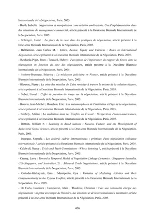 436
Internationale de la Négociation, Paris, 2005.
- Barth, Isabelle : Négociation et manipulation : une relation ambivalente. Cas d'expérimentation dans
des situations de management commercial, article présenté à la Deuxième Biennale Internationale de
la Négociation, Paris, 2005.
- Bellenger, Lionel : La place de la ruse dans les pratiques de négociation, article présenté à la
Deuxième Biennale Internationale de la Négociation, Paris, 2005.
- Beltramino, Juan Carlos M. : Ethics, Justice, Equity and Fairness : Roles in International
Negotiation, article présenté à la Deuxième Biennale Internationale de la Négociation, Paris, 2005.
- Benharda-Piget, Imen ; Touzard, Hubert : Perception de l'importance du rapport de forces dans la
négociation en fonction du sexe des négociateurs, article présenté à la Deuxième Biennale
Internationale de la Négociation, Paris, 2005.
- Blohorn-Brenneur, Béatrice : La médiation judiciaire en France, article présenté à la Deuxième
Biennale Internationale de la Négociation, Paris, 2005.
- Blouvac, Pierre : La crise des missiles de Cuba revisitée à travers le prisme de la solution bizarre,
article présenté à la Deuxième Biennale Internationale de la Négociation, Paris, 2005.
- Bobot, Lionel : L'effet de pression du temps sur la négociation, article présenté à la Deuxième
Biennale Internationale de la Négociation, Paris, 2005.
- Bonvin, Jean-Michel ; Moachon, Eric : Les métamorphoses de l'institution à l'âge de la négociation,
article présenté à la Deuxième Biennale Internationale de la Négociation, Paris, 2005.
- Borbély, Adrian : La médiation dans les Conflits au Travail : Perspectives Franco-américaines,
article présenté à la Deuxième Biennale Internationale de la Négociation, Paris, 2005.
- Bottom, William P. : Learning to Build Nations : Success, Failure, and the Development of
Behavioral Social Science, article présenté à la Deuxième Biennale Internationale de la Négociation,
Paris, 2005.
- Bourque, Reynald : Les accords cadres internationaux : prémices d'une négociation collective
internationale ?, article présenté à la Deuxième Biennale Internationale de la Négociation, Paris, 2005.
- Caldwell, Nancy : Trials and Truth Commissions - Who is listening ?, article présenté à la Deuxième
Biennale Internationale de la Négociation, Paris, 2005.
- Crump, Larry : Toward a Temporal Model of Negotiation Linkage Dynamics : Singapore-Australia,
U.S.-Singapore, and Australia-U.S. : Bilateral Trade Negotiations, article présenté à la Deuxième
Biennale Internationale de la Négociation, Paris, 2005.
- Cuhadar-Gürkaynak, Esra ; Memipoolu, Oya : Varieties of Mediating Activites and their
Complementarity in the Cyprus Conflict, article présenté à la Deuxième Biennale Internationale de la
Négociation, Paris, 2005.
- De Carlo, Laurence ; Lempereur, Alain ; Thuderoz, Christian : Vers une rationalité élargie des
négociations : la prise en compte de l'histoire, des émotions et de la reconnaissance identitaire, article
présenté à la Deuxième Biennale Internationale de la Négociation, Paris, 2005.
 