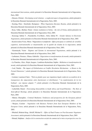 438
international Interventions, article présenté à la Deuxième Biennale Internationale de la Négociation,
Paris, 2005.
- Jönsson, Christer : Developing social relations : a neglected aspect of negotiations, article présenté à
la Deuxième Biennale Internationale de la Négociation, Paris, 2005.
- Kesting, Peter ; Smolinski, Remigiusz : When Negotiation Becomes Routine, article présenté à la
Deuxième Biennale Internationale de la Négociation, Paris, 2005.
- Kose, Talha ; Beriker, Nimet : Islamic mediation in Turkey : the role of Ulema, article présenté à la
Deuxième Biennale Internationale de la Négociation, Paris, 2005.
- Koeszegi, Sabine T. ; Pesendorfer, Eva-Maria ; Stolz, Sabine W. : Gender Salience in Electronic
Negotiations, article présenté à la Deuxième Biennale Internationale de la Négociation, Paris, 2005.
- Koutsovoulou-Voize, Maria : Négociation et complexité : Effets principaux et combinés de variables
cognitives, motivationnelles et situationnelles sur la qualité du résultat de la négociation, article
présenté à la Deuxième Biennale Internationale de la Négociation, Paris, 2005.
- Kremenyuk, Victor : Regimes and Systems in international Negotiations, article présenté à la
Deuxième Biennale Internationale de la Négociation, Paris, 2005.
- Lasbennes, Florence ; Planes, Gabrielle : Négociation et transformations du monde, article présenté à
la Deuxième Biennale Internationale de la Négociation, Paris, 2005.
- Le Flanchec, Alice ; Rojot, Jacques ; Landrieux-Kartochian, Sophie : Médiation et transformation du
monde, article présenté à la Deuxième Biennale Internationale de la Négociation, Paris, 2005.
- Leal, Natalia : The impact of Globalization on Conflict Resolution Mechanisms : a Return to the
Formal Dimension ?, article présenté à la Deuxième Biennale Internationale de la Négociation, Paris,
2005.
- Lemmet, Laurence-Claire : "Doit-on plaider pour une régulation légale renforcée ou modérée de la
transparence des négociations entre fournisseurs et distributeurs ? La modernisation de la Loi
Galland : une réponse adaptée ?", article présenté à la Deuxième Biennale Internationale de la
Négociation, Paris, 2005.
- Lieberfeld, Daniel : Overcoming Intractability in South Africa and Israel/Palestine : The Role of
Semi-official Meetings, article présenté à la Deuxième Biennale Internationale de la Négociation,
Paris, 2005.
- Mateut, Gheorghita : Criminal Mediation. Tendencies and perspectives for the European judicial
system, article présenté à la Deuxième Biennale Internationale de la Négociation, Paris, 2005.
- Mesjasz, Czeslaw : Negotiation with Business Partners from East European Members of the
European Union, article présenté à la Deuxième Biennale Internationale de la Négociation, Paris,
2005.
- Mitchell, Roberta King ; Roloff, Michael E. : Effect of Dual Frames on Post-Encounter Negotiator
Assessment, article présenté à la Deuxième Biennale Internationale de la Négociation, Paris, 2005.
- Motard, Stéphane : Analyse de la construction sociale du commercial et mise en perspective avec les
 