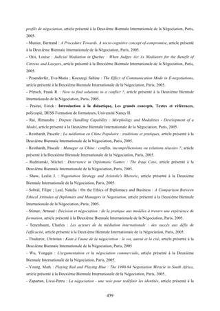 439
profils de négociation, article présenté à la Deuxième Biennale Internationale de la Négociation, Paris,
2005.
- Munier, Bertrand : A Procedure Towards. A socio-cognitive concept of compromise, article présenté
à la Deuxième Biennale Internationale de la Négociation, Paris, 2005.
- Otis, Louise : Judicial Mediation in Quebec : When Judges Act As Mediators for the Benefit of
Citizens and Lawyers, article présenté à la Deuxième Biennale Internationale de la Négociation, Paris,
2005.
- Pesendorfer, Eva-Maria ; Koeszegi Sabine : The Effect of Communication Mode in E-negotiations,
article présenté à la Deuxième Biennale Internationale de la Négociation, Paris, 2005.
- Pfetsch, Frank R. : How to find solutions to a conflict ?, article présenté à la Deuxième Biennale
Internationale de la Négociation, Paris, 2005.
- Prairat, Eirick : Introduction à la didactique, Les grands concepts, Textes et références,
polycopié, DESS Formation de formateurs, Université Nancy II.
- Rai, Himanshu : Dispute Handling Capability : Morphology and Modalities - Development of a
Model, article présenté à la Deuxième Biennale Internationale de la Négociation, Paris, 2005.
- Reinhardt, Pascale : La médiation en Chine Populaire : traditions et pratiques, article présenté à la
Deuxième Biennale Internationale de la Négociation, Paris, 2005.
- Reinhardt, Pascale : Manager en Chine : conflits, incompréhensions ou relations réussies ?, article
présenté à la Deuxième Biennale Internationale de la Négociation, Paris, 2005.
- Rudnianski, Michel : Deterrence in Diplomatic Games : The Iraqi Case, article présenté à la
Deuxième Biennale Internationale de la Négociation, Paris, 2005.
- Shaw, Leslie J. : Negotiation Strategy and Aristotle's Rhetoric, article présenté à la Deuxième
Biennale Internationale de la Négociation, Paris, 2005.
- Sobral, Filipe ; Leal, Natalia : On the Ethics of Diplomacy and Business : A Comparison Between
Ethical Attitudes of Diplomats and Managers in Negotiation, article présenté à la Deuxième Biennale
Internationale de la Négociation, Paris, 2005.
- Stimec, Arnaud : Décision et négociation : de la pratique aux modèles à travers une expérience de
formation, article présenté à la Deuxième Biennale Internationale de la Négociation, Paris, 2005.
- Tenenbaum, Charles : Les acteurs de la médiation internationale : des succès aux défis de
l'efficacité, article présenté à la Deuxième Biennale Internationale de la Négociation, Paris, 2005.
- Thuderoz, Christian : Kant à l'aune de la négociation : le soi, autrui et la cité, article présenté à la
Deuxième Biennale Internationale de la Négociation, Paris, 2005
- Wu, Yongqin : L'argumentation et la négociation commerciale, article présenté à la Deuxième
Biennale Internationale de la Négociation, Paris, 2005.
- Young, Mark : Playing Red and Playing Blue : The 1990-94 Negotiation Miracle in South Africa,
article présenté à la Deuxième Biennale Internationale de la Négociation, Paris, 2005.
- Zapartan, Livui-Petru : La négociation - une voie pour redéfinir les identités, article présenté à la
 