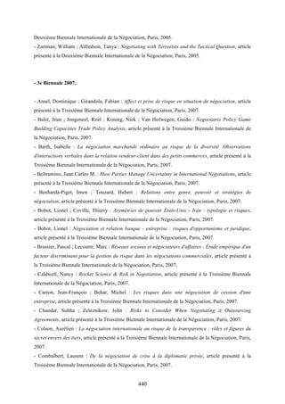 440
Deuxième Biennale Internationale de la Négociation, Paris, 2005.
- Zartman, William ; Alfredson, Tanya : Negotiating with Terrorists and the Tactical Question, article
présenté à la Deuxième Biennale Internationale de la Négociation, Paris, 2005.
- 3e Biennale 2007.
- Ansel, Dominique ; Girandola, Fabian : Affect et prise de risque en situation de négociation, article
présenté à la Troisième Biennale Internationale de la Négociation, Paris, 2007.
- Balié, Jean ; Jongeneel, Roel ; Koning, Niek ; Van Hofwegen, Guido : Negociatrix Policy Game
Building Capacities Trade Policy Analysis, article présenté à la Troisième Biennale Internationale de
la Négociation, Paris, 2007.
- Barth, Isabelle : La négociation marchande ordinaire au risque de la diversité. Observations
d'interactions verbales dans la relation vendeur-client dans des petits commerces, article présenté à la
Troisième Biennale Internationale de la Négociation, Paris, 2007.
- Beltramino, Juan Carlos M. : How Parties Manage Uncertainty in International Negotiations, article
présenté à la Troisième Biennale Internationale de la Négociation, Paris, 2007.
- Benharda-Piget, Imen ; Touzard, Hubert : Relations entre genre, pouvoir et stratégies de
négociation, article présenté à la Troisième Biennale Internationale de la Négociation, Paris, 2007.
- Bobot, Lionel ; Coville, Thierry : Asymétries de pouvoir États-Unis - Iran : typologie et risques,
article présenté à la Troisième Biennale Internationale de la Négociation, Paris, 2007.
- Bobot, Lionel : Négociation et relation banque - entreprise : risques d'opportunisme et juridique,
article présenté à la Troisième Biennale Internationale de la Négociation, Paris, 2007.
- Brassier, Pascal ; Lecoutre, Marc : Réseaux sociaux et négociateurs d'affaires : Étude empirique d'un
facteur discriminant pour la gestion du risque dans les négociations commerciales, article présenté à
la Troisième Biennale Internationale de la Négociation, Paris, 2007.
- Caldwell, Nancy : Rocket Science & Risk in Negotiation, article présenté à la Troisième Biennale
Internationale de la Négociation, Paris, 2007.
- Carron, Jean-François ; Behar, Michel : Les risques dans une négociation de cession d'une
entreprise, article présenté à la Troisième Biennale Internationale de la Négociation, Paris, 2007.
- Chandar, Subha ; Zeleznikow, John : Risks to Consider When Negotiating it Outsourcing
Agreements, article présenté à la Troisième Biennale Internationale de la Négociation, Paris, 2007.
- Colson, Aurélien : La négociation internationale au risque de la transparence : rôles et figures du
secret envers des tiers, article présenté à la Troisième Biennale Internationale de la Négociation, Paris,
2007.
- Combalbert, Laurent : De la négociation de crise à la diplomatie privée, article présenté à la
Troisième Biennale Internationale de la Négociation, Paris, 2007.
 
