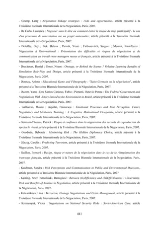 441
- Crump, Larry : Negotiation linkage strategies : risks and opportunities, article présenté à la
Troisième Biennale Internationale de la Négociation, Paris, 2007.
- De Carlo, Laurence : Négocier sans le dire ou comment éviter le risque du trop participatif - le cas
d'un processus de concertation sur un projet autoroutier, article présenté à la Troisième Biennale
Internationale de la Négociation, Paris, 2007.
- Deloffre, Guy ; Bok, Helena ; Demik, Youri ; Faibusevitch, Serguei ; Mourot, Jean-Pierre :
Négociation à l'international : Présentation des difficultés et risques de négociation et de
communication au travail entre managers russes et français, article présenté à la Troisième Biennale
Internationale de la Négociation, Paris, 2007.
- Druckman, Daniel ; Ebner, Noam : Onstage, or Behind the Scenes ? Relative Learning Benefits of
Simulation Role-Play and Design, article présenté à la Troisième Biennale Internationale de la
Négociation, Paris, 2007.
- Donnay, Arlette : Educational Game and Filmography : "Saint-Germain ou la négociation", article
présenté à la Troisième Biennale Internationale de la Négociation, Paris, 2007.
- Duzert, Yann ; Dos Santos Cardoso, Fabio ; Pieranti, Octavio Penna : The Federal Government and
Negotiations With Actors Linked to the Environment in Brazil, article présenté à la Troisième Biennale
Internationale de la Négociation, Paris, 2007.
- Galluccio, Mauro ; Aquilar, Francesco : Emotional Processes and Risk Perception. Future
Negotiators and Mediators Training : A Cognitive Motivational Viewpoints, article présenté à la
Troisième Biennale Internationale de la Négociation, Paris, 2007.
- Germain-Thomas, Patrick : Risque et confiance dans la négociation des accords de coproduction du
spectacle vivant, article présenté à la Troisième Biennale Internationale de la Négociation, Paris, 2007.
- Goodwin, Deborah : Minimising Risk : The Hidden Diplomacy Choice, article présenté à la
Troisième Biennale Internationale de la Négociation, Paris, 2007.
- Görzig, Carolin : Predicting Terrorism, article présenté à la Troisième Biennale Internationale de la
Négociation, Paris, 2007.
- Guillon, Bernard : Design, risque et nature de la négociation dans le cas de la réimplantation des
tramways français, article présenté à la Troisième Biennale Internationale de la Négociation, Paris,
2007.
- Kaufman, Sandra : Risk Perceptions and Communication in Public and Environmental Decisions,
article présenté à la Troisième Biennale Internationale de la Négociation, Paris, 2007.
- Kesting, Peter ; Smolinski, Remigiusz : Between (In)Efficiency and (In)Effectiveness : Uncertainty,
Risk and Benefits of Routine in Negotiation, article présenté à la Troisième Biennale Internationale de
la Négociation, Paris, 2007.
- Kolesnikova, Lina : Terrorism, Hostage Negotiations and Crisis Management, article présenté à la
Troisième Biennale Internationale de la Négociation, Paris, 2007.
- Kremenyuk, Victor : Negotiations on National Security Risks : Soviet-American Case, article
 