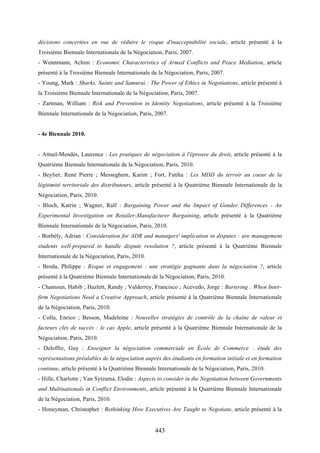 443
décisions concertées en vue de réduire le risque d'inacceptabilité sociale, article présenté à la
Troisième Biennale Internationale de la Négociation, Paris, 2007.
- Wennmann, Achim : Economic Characteristics of Armed Conflicts and Peace Mediation, article
présenté à la Troisième Biennale Internationale de la Négociation, Paris, 2007.
- Young, Mark : Sharks, Saints and Samurai : The Power of Ethics in Negotiations, article présenté à
la Troisième Biennale Internationale de la Négociation, Paris, 2007.
- Zartman, William : Risk and Prevention in Identity Negotiations, article présenté à la Troisième
Biennale Internationale de la Négociation, Paris, 2007.
- 4e Biennale 2010.
- Attuel-Mendès, Laurence : Les pratiques de négociation à l'épreuve du droit, article présenté à la
Quatrième Biennale Internationale de la Négociation, Paris, 2010.
- Beylier, René Pierre ; Messeghem, Karim ; Fort, Fatiha : Les MDD du terroir au coeur de la
légitimité territoriale des distributeurs, article présenté à la Quatrième Biennale Internationale de la
Négociation, Paris, 2010.
- Bloch, Katrin ; Wagner, Ralf : Bargaining Power and the Impact of Gender Differences - An
Experimental Investigation on Retailer-Manufacturer Bargaining, article présenté à la Quatrième
Biennale Internationale de la Négociation, Paris, 2010.
- Borbély, Adrian : Consideration for ADR and managers' implication in disputes : are management
students well-prepared to handle dispute resolution ?, article présenté à la Quatrième Biennale
Internationale de la Négociation, Paris, 2010.
- Broda, Philippe : Risque et engagement : une stratégie gagnante dans la négociation ?, article
présenté à la Quatrième Biennale Internationale de la Négociation, Paris, 2010.
- Chamoun, Habib ; Hazlett, Randy ; Valderrey, Francisco ; Acevedo, Jorge : Bartering : When Inter-
firm Negotiations Need a Creative Approach, article présenté à la Quatrième Biennale Internationale
de la Négociation, Paris, 2010.
- Colla, Enrico ; Besson, Madeleine : Nouvelles stratégies de contrôle de la chaîne de valeur et
facteurs clés de succès : le cas Apple, article présenté à la Quatrième Biennale Internationale de la
Négociation, Paris, 2010.
- Deloffre, Guy : Enseigner la négociation commerciale en École de Commerce : étude des
représentations préalables de la négociation auprès des étudiants en formation initiale et en formation
continue, article présenté à la Quatrième Biennale Internationale de la Négociation, Paris, 2010.
- Hille, Charlotte ; Van Sytzama, Elodie : Aspects to consider in the Negotiation between Governments
and Multinationals in Conflict Environments, article présenté à la Quatrième Biennale Internationale
de la Négociation, Paris, 2010.
- Honeyman, Christopher : Rethinking How Executives Are Taught to Negotiate, article présenté à la
 