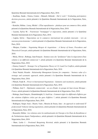 444
Quatrième Biennale Internationale de la Négociation, Paris, 2010.
- Kaufman, Sanda ; Ozawa, Connie ; Shmueli, Deborah : Did it work ? Evaluating participatory
decision processes, article présenté à la Quatrième Biennale Internationale de la Négociation, Paris,
2010.
- Kontzler, Hélène ; Leroy, Michel : L'État superfétatoire : plaidoyer pour un commerce libre, article
présenté à la Quatrième Biennale Internationale de la Négociation, Paris, 2010.
- Lacoste, Sylvie M. : Fournisseur "stratégique" et négociation, article présenté à la Quatrième
Biennale Internationale de la Négociation, Paris, 2010.
- Lupton, Sylvie : Négociations sur le commerce international des produits innovants : vers un
nouveau protectionnisme ?, article présenté à la Quatrième Biennale Internationale de la Négociation,
Paris, 2010.
- Mesjasz, Czeslaw : Negotiating Mergers & Acquisitions : A Survey of Issues, Procedures and
Theoretical Concepts, article présenté à la Quatrième Biennale Internationale de la Négociation, Paris,
2010.
- Mesly, Olivier ; Roberge, Jean-François : Sommes-nous des "prédateurs" dans la négociation d'une
solution à un différend commercial ?, article présenté à la Quatrième Biennale Internationale de la
Négociation, Paris, 2010.
- Ozawa, Connie P. : Strategic Use of Negotiation Theory in U.S. Land Use Conflicts, article présenté
à la Quatrième Biennale Internationale de la Négociation, Paris, 2010.
- Perez Nuckel, Ricardo : Relationship Management Systems for companies : business value of a
strategic and systematic approach, article présenté à la Quatrième Biennale Internationale de la
Négociation, Paris, 2010.
- Pfetsch, Frank R. : Power in International Negotiations : Symmetry and Asymmetry, article présenté
à la Quatrième Biennale Internationale de la Négociation, Paris, 2010.
- Poblano, José F. : Diplomatie commerciale : un cas d'étude. Le groupe de haut niveau Mexique -
France, article présenté à la Quatrième Biennale Internationale de la Négociation, Paris, 2010.
- Roberge, Jean-François ; Hountohotegbè, S. Axel-Luc : Comment régler les différends d'affaires par
des solutions d'affaires créées par des gens d'affaires ?, article présenté à la Quatrième Biennale
Internationale de la Négociation, Paris, 2010.
- Rodrigues, Sergio Assis ; Duzert, Yann ; Moreira de Souza, Jano : An approach to understand IT
professionals' behavior during negotiations, article présenté à la Quatrième Biennale Internationale de
la Négociation, Paris, 2010.
- Rousselot, Hélène : Les relations entre les multinationales de l'énergie et les États du Kazakhstan et
du Turkménistan depuis l'indépendance, article présenté à la Quatrième Biennale Internationale de la
Négociation, Paris, 2010.
- Shaw, Leslie J. : Positional Bargaining Revisited, article présenté à la Quatrième Biennale
Internationale de la Négociation, Paris, 2010.
 