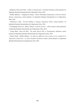 445
- Speakman, James Ian Forbes : Conflict in Organizations : The Role of Routine, article présenté à la
Quatrième Biennale Internationale de la Négociation, Paris, 2010.
- Strother, Barbara L. : Haggling the Dragon : Chinese Marketplace Bargaining as Praxis for Chinese
Business Negotiations, article présenté à la Quatrième Biennale Internationale de la Négociation,
Paris, 2010.
- Stucbartova, Linda : Towards Building a Company Negotiation Culture, article présenté à la
Quatrième Biennale Internationale de la Négociation, Paris, 2010.
- Van Bergeijk, Peter A.G. ; Moons, Selwyn : Economic Security : A Meta Analysis, article présenté à
la Quatrième Biennale Internationale de la Négociation, Paris, 2010.
- Young, Mark : Deep and Wide : The South African TRC as Transformative Mediation, article
présenté à la Quatrième Biennale Internationale de la Négociation, Paris, 2010.
- Zarrad, Houda ; Debabi, Mohsen : Les effets des différences liées au genre sur la conduite de la
négociation commerciale : cas d'une simulation d'acheteur-vendeur, article présenté à la Quatrième
Biennale Internationale de la Négociation, Paris, 2010.
 