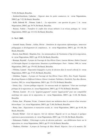 447
75-90, De Boeck, Bruxelles.
- Kerbrat-Orecchioni, Catherine : Négocier dans les petits commerces, in : revue Négociations,
2004/2, pp. 7-22, De Boeck, Bruxelles.
- Kolb, Deborah M. ; Putnam, Linda L. : La négociation : une question de genre ?, in : revue
Négociations, 2004/2, pp. 59-74, De Boeck, Bruxelles.
- Rosoux, Valérie : Transférer le conflit d'un niveau militaire à un niveau politique, in : revue
Négociations, 2004/2, pp. 113-132, De Boeck, Bruxelles.
3 – No 1 / 2005.
- Armand Amato, Étienne ; Arifon, Olivier : Simulation de négociations diplomatiques, immersion
pédagogique et développement de compétences, in : revue Négociations, 2005/1, pp. 131-144, De
Boeck, Bruxelles.
- Bonvin, Jean-Michel ; Moachon, Eric : Les métamorphoses de l'institution à l'âge de la négociation,
in : revue Négociations, 2005/1, pp. 45-56, De Boeck, Bruxelles.
- Bourque, Reynald : À propos de l'ouvrage de Guy-Olivier Faure, Laurent Mermet, Hubert Touzard
et Christophe Dupont, La négociation. Situations et problématiques. Paris : Nathan, 1998, in : revue
Négociations, 2005/1, pp. 179-183, De Boeck, Bruxelles.
- Filliettaz, Laurent : Négociation langagière et prise de décision dans le travail collectif, in : revue
Négociations, 2005/1, pp. 27-43, De Boeck, Bruxelles.
- Globokar, Tatjana : À propos de l'ouvrage de Guy-Olivier Faure (ED.), How People Negotiate.
Resolving Disputes in Different Cultures, Kluwer Academic Publishers, Dordricht, Pays-Bas (Boston,
London), 2003, in : revue Négociations, 2005/1, pp. 175-178, De Boeck, Bruxelles.
- Groux, Guy : L'action publique négociée. Un nouveau mode de régulation ? Pour une sociologie
politique de la négociation, in : revue Négociations, 2005/1, pp. 57-70, De Boeck, Bruxelles.
- Mermet, Laurent : Et si les "gagnants-gagnants" avaient "gagné-perdu" pour une comptabilité
analytique des enjeux de la négociation, in : revue Négociations, 2005/1, pp. 11-26, De Boeck,
Bruxelles.
- Poitras, Jean ; Wiseman, Vivian : Comment réussir une médiation dans le contexte d'une structure
hiérarchique ?, in : revue Négociations, 2005/1, pp. 71-80, De Boeck, Bruxelles.
- Remy, Jean : Négociations et transaction sociale, in : revue Négociations, 2005/1, pp. 81-95, De
Boeck, Bruxelles.
- Rocard, Michel : L'art de négocier, l'art de réformer. Regards sur le cas français et quelques
expériences gouvernementales, in : revue Négociations, 2005/1, pp. 113-126, De Boeck, Bruxelles.
- Schoenaers, Frédéric : Échevinage et prise de décision judiciaire : une délibération basée sur la
négociation, in : revue Négociations, 2005/1, pp. 97-110, De Boeck, Bruxelles.
- Thuderoz, Christian : À propos de l'ouvrage de Marc Mousli, Négocier, l'art et la manière, Éd.
 