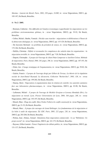448
Maxima - Laurent du Mesnil, Paris, 2003, 220 pages, 24,80€, in : revue Négociations, 2005/1, pp.
185-187, De Boeck, Bruxelles.
4 – No 2 / 2005.
- Boemare, Catherine : Des difficultés de l'analyse économique à appréhender les négociations sur les
problèmes environnementaux globaux, in : revue Négociations, 2005/2, pp. 35-52, De Boeck,
Bruxelles.
- Callon, Michel ; Barthe, Yannick : Décider sans trancher : négociations et délibérations à l'heure de
la démocratie dialogique, in : revue Négociations, 2005/2, pp. 115-129, De Boeck, Bruxelles.
- De Jouvenel, Bertrand : Le problème du président de séance, in : revue Négociations, 2005/2, pp.
175-186, De Boeck, Bruxelles.
- Defélix, Christian : Définir et reconnaître les compétences des salariés dans les organisations : la
négociation invisible, in : revue Négociations, 2005/2, pp. 7-20, De Boeck, Bruxelles.
- Dupont, Christophe : À propos de l'ouvrage de Alain Pekar Lempereur et Aurélien Colson, Méthode
de négociation, Paris, Dunod, 2004, 261 pages, 28€, in : revue Négociations, 2005/2, pp. 187-191, De
Boeck, Bruxelles.
- Elster, Jon : L'usage stratégique de l'argumentation, in : revue Négociations, 2005/2, pp. 59-82, De
Boeck, Bruxelles.
- Guérin, Francis : À propos de l'ouvrage dirigé par Gilbert de Terssac, La théorie de la régulation
sociale de Jean-Daniel Reynaud, La découverte, Collection "Recherches", 2003, 32€, in : revue
Négociations, 2005/2, pp. 199-202, De Boeck, Bruxelles.
- Hauray, Boris : Négociation et argumentation dans la relation de contrôle. Les autorités sanitaires
face aux laboratoires pharmaceutiques, in : revue Négociations, 2005/2, pp. 83-98, De Boeck,
Bruxelles.
- Lallement, Michel : À propos de l'ouvrage de Michèle Grosjean et Lorenza Mondada (Dir.), La
négociation au travail, Lyon, Presses Universitaires de Lyon, 2004, 344 pages, 24€, in : revue
Négociations, 2005/2, pp. 193-197, De Boeck, Bruxelles.
- Mousli, Marc : Éloge du conflit. Mary Parker Follett et le conflit constructif, in : revue Négociations,
2005/2, pp. 21-33, De Boeck, Bruxelles.
- Mousli, Marc : À propos des ouvrages de Lionel Bellenger, Les fondamentaux de la négociation et
La boîte à outils du négociateur, Éd. ESF, Paris, 2005, 222 pages, 22€, in : revue Négociations,
2005/2, pp. 203-204, De Boeck, Bruxelles.
- Poitras, Jean ; Stimec, Arnaud : Simulation d'une négociation commerciale : le cas "Belledents. Un
projet avorté", in : revue Négociations, 2005/2, pp. 161-173, De Boeck, Bruxelles.
- Rayssac, Gilles-Laurent : Penser l'ingénierie des débats publics, in : revue Négociations, 2005/2, pp.
131-137, De Boeck, Bruxelles.
 