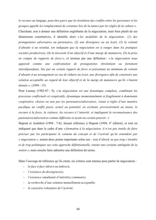 44
le recours au langage, peut-être parce que la résolution des conflits entre les personnes et les
groupes appelle les remplacement de certaines lois de la nature par les règles de la culture ».
Cherchant, non à donner une définition englobante de la négociation, mais bien plutôt de ses
dimensions constitutives, il identifie alors « les modalités de la négociation : (1) des
protagonistes adversaires ou partenaires, (2) une divergence ou un écart, (3) la volonté
d’aboutir à un résultat, (en indiquant que la négociation est à ranger dans les pratiques
sociales productives), (4) la nécessité d’un objectif et d’une marge de manœuvre, (5) la prise
en compte de rapports de force », et termine par une définition : « la négociation nous
apparaît comme une confrontation de protagonistes étroitement ou fortement
interdépendants, liés par un certain rapport de force et présentant un minimum de volonté
d’aboutir à un arrangement en vue de réduire un écart, une divergence afin de construire une
solution acceptable au regard de leur objectif et de la marge de manœuvre qu’ils s’étaient
donnée ». (1994 : 13)
Pour Launay (1982-87 : 9), « la négociation est une dynamique complexe, combinant les
processus conflictuels et coopératifs, dynamique momentanément et fragilement à dominante
coopérative, choisie ou non par les partenaires/adversaires, visant à régler d’une manière
pacifique un conflit passé, actuel ou potentiel, en excluant, provisoirement au moins, le
recours à la force, la violence, les recours à l’autorité, et impliquant la reconnaissance des
partenaires/adversaires comme différents et ayant un certain pouvoir. »
Dupont et Audebert (1994 : 7-8), faisant référence à Dupont (1994, 4e
édition), et tout en
indiquant que dans le cadre d’une « formation à la négociation, il n’est pas inutile de faire
préciser par les participants le contenu du concept et de l’activité qu’ils entendent par
« négociation », notent deux points importants selon eux : tout d’abord, ne pas trop s’étendre
et de trop polémiquer sur cette approche définitionnelle, retenir une certaine ambiguïté de la
notion », mais ensuite faire admettre une définition du terme.
Dans l’ouvrage de référence qu’ils citent, six critères sont retenus pour parler de négociation :
- le face à face (direct ou indirect),
- l’existence de divergence(s),
- l’existence simultanée d’intérêt(s) commun(s),
- la recherche d’une solution mutuellement acceptable,
- le caractère volontaire de l’activité,
 