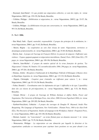 449
- Reynaud, Jean-Daniel : Ce que produit une négociation collective, ce sont des règles, in : revue
Négociations, 2005/2, pp. 139-159, De Boeck, Bruxelles.
- Urfalino, Philippe : Délibération et négociation, in : revue Négociations, 2005/2, pp. 53-57, De
Boeck, Bruxelles.
- Urfalino, Philippe : La délibération n'est pas une conversation, in : revue Négociations, 2005/2, pp.
99-114, De Boeck, Bruxelles.
5 – No 1 / 2006.
- Ben Mrad, Fathi : Équité, neutralité, responsabilité. À propos des principes de la médiation, in :
revue Négociations, 2006/1, pp. 51-65, De Boeck, Bruxelles.
- Bercot, Régine : La coopération au sein d'un réseau de santé. Négociations, territoires et
dynamiques professionnelles, in : revue Négociations, 2006/1, pp. 35-49, De Boeck, Bruxelles.
- Boivin, Jean : À propos de l'ouvrage de François Délivré, Le pouvoir de négocier. S'affronter sans
violence : l'espace gagnant-gagnant en négociation interéditions, Dunod, Paris, 2003 (3ème Éd.), 279
pages, in : revue Négociations, 2006/1, pp. 189-196, De Boeck, Bruxelles.
- Bonvin, Jean-Michel : À propos du numéro spécial de la revue française de gestion, "La
Négociation", Volume 30, Numéro 153, novembre/décembre 2004, 296 pages, in : revue Négociations,
2006/1, pp. 197-201, De Boeck, Bruxelles.
- Donnay, Arlette : Réception à l'ambassade de la République Fédérale d'Allemagne à Buenos Aires
en République Argentine, in : revue Négociations, 2006/1, pp. 115-132, De Boeck, Bruxelles.
- Dupont, Christophe : Coopérer pour s'entendre ou s'affronter pour vaincre ?, in : revue
Négociations, 2006/1, pp. 93-114, De Boeck, Bruxelles.
- Fisher, Ronald J. : Coordination entre les diplomaties de type 1 (officielle) et de type 2 (parallèle)
dans des cas réussis de pré-négociation, in : revue Négociations, 2006/1, pp. 5-33, De Boeck,
Bruxelles.
- Giraud, Olivier : À propos de l'ouvrage de William Zartman et Jeffrey Rubin, Power and
Negotiation, The University of Michigan Press, Ann Arbor, 2000 (Version Paperback 2003), in : revue
Négociations, 2006/1, pp. 203-205, De Boeck, Bruxelles.
- Kerbrat-Orecchioni, Catherine : À propos des ouvrages de Douglas W. Maynard, Inside Plea
Bargaining. The Language of Negotiation, New York/London : Plenum Press, 1984 et de Alan Firth
(Éd.), The Discourse of Negotiation. Studies of Language in the Workplace, Oxford : Pergamon Press,
in : revue Négociations, 2006/1, pp. 183-188, De Boeck, Bruxelles.
- Mermet, Laurent : La "concertation" : un terme flottant pour un domaine mouvant ?, in : revue
Négociations, 2006/1, pp. 75-79, De Boeck, Bruxelles.
- Moncourrier, Philippe : La négociation est une démarche par laquelle la direction et les
organisations syndicales se rencontrent pour exprimer leurs positions en vue pour aboutir à un
 