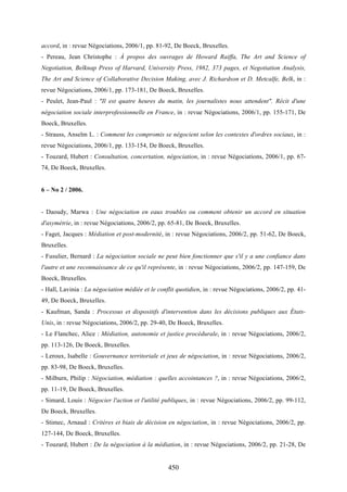 450
accord, in : revue Négociations, 2006/1, pp. 81-92, De Boeck, Bruxelles.
- Pereau, Jean Christophe : À propos des ouvrages de Howard Raiffa, The Art and Science of
Negotiation, Belknap Press of Harvard, University Press, 1982, 373 pages, et Negotiation Analysis,
The Art and Science of Collaborative Decision Making, avec J. Richardson et D. Metcalfe, Belk, in :
revue Négociations, 2006/1, pp. 173-181, De Boeck, Bruxelles.
- Peulet, Jean-Paul : "Il est quatre heures du matin, les journalistes nous attendent". Récit d'une
négociation sociale interprofessionnelle en France, in : revue Négociations, 2006/1, pp. 155-171, De
Boeck, Bruxelles.
- Strauss, Anselm L. : Comment les compromis se négocient selon les contextes d'ordres sociaux, in :
revue Négociations, 2006/1, pp. 133-154, De Boeck, Bruxelles.
- Touzard, Hubert : Consultation, concertation, négociation, in : revue Négociations, 2006/1, pp. 67-
74, De Boeck, Bruxelles.
6 – No 2 / 2006.
- Daoudy, Marwa : Une négociation en eaux troubles ou comment obtenir un accord en situation
d'asymétrie, in : revue Négociations, 2006/2, pp. 65-81, De Boeck, Bruxelles.
- Faget, Jacques : Médiation et post-modernité, in : revue Négociations, 2006/2, pp. 51-62, De Boeck,
Bruxelles.
- Fusulier, Bernard : La négociation sociale ne peut bien fonctionner que s'il y a une confiance dans
l'autre et une reconnaissance de ce qu'il représente, in : revue Négociations, 2006/2, pp. 147-159, De
Boeck, Bruxelles.
- Hall, Lavinia : La négociation médiée et le conflit quotidien, in : revue Négociations, 2006/2, pp. 41-
49, De Boeck, Bruxelles.
- Kaufman, Sanda : Processus et dispositifs d'intervention dans les décisions publiques aux États-
Unis, in : revue Négociations, 2006/2, pp. 29-40, De Boeck, Bruxelles.
- Le Flanchec, Alice : Médiation, autonomie et justice procédurale, in : revue Négociations, 2006/2,
pp. 113-126, De Boeck, Bruxelles.
- Leroux, Isabelle : Gouvernance territoriale et jeux de négociation, in : revue Négociations, 2006/2,
pp. 83-98, De Boeck, Bruxelles.
- Milburn, Philip : Négociation, médiation : quelles accointances ?, in : revue Négociations, 2006/2,
pp. 11-19, De Boeck, Bruxelles.
- Simard, Louis : Négocier l'action et l'utilité publiques, in : revue Négociations, 2006/2, pp. 99-112,
De Boeck, Bruxelles.
- Stimec, Arnaud : Critères et biais de décision en négociation, in : revue Négociations, 2006/2, pp.
127-144, De Boeck, Bruxelles.
- Touzard, Hubert : De la négociation à la médiation, in : revue Négociations, 2006/2, pp. 21-28, De
 