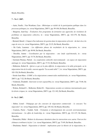 451
Boeck, Bruxelles.
7 – No 1 / 2007.
- Aarts, Noelle ; Van Woerkum, Cees : Rhétorique et réalité de la participation publique dans les
processus politiques, in : revue Négociations, 2007/1, pp. 99-104, De Boeck, Bruxelles.
- Bergeron, Jean-Guy : Évaluation d'un programme de formation aux approches de résolution de
problèmes en négociation collective, in : revue Négociations, 2007/1, pp. 163-179, De Boeck,
Bruxelles.
- Bernard, Benoît : L'impact d'un indicateur de gestion dans la négociation sylvicole : du huit clos à la
cage de verre, in : revue Négociations, 2007/1, pp. 23-35, De Boeck, Bruxelles.
- De Carlo, Laurence : Les différentes phases du vocabulaire de la négociation, in : revue
Négociations, 2007/1, pp. 89-98, De Boeck, Bruxelles.
- Duvallet, Jeanne : Coordination par la négociation : une étude expérimentale, in : revue
Négociations, 2007/1, pp. 53-74, De Boeck, Bruxelles.
- Germain-Thomas, Patrick : La coopération culturelle intercommunale : un espace de négociation
aménagé, in : revue Négociations, 2007/1, pp. 37-52, De Boeck, Bruxelles.
- McKersie, Robert B. : Qu'est ce qui est le plus difficile, la négociation à la table principale, ou la
négociation loin de la table, souvent appelée "la seconde table" ?, in : revue Négociations, 2007/1, pp.
105-120, De Boeck, Bruxelles.
- Siroën Jean-Marc : L'OMC et les négociations commerciales multilatérales, in : revue Négociations,
2007/1, pp. 7-22, De Boeck, Bruxelles.
- Volckrick, Élisabeth : Intervenir en tiers aujourd'hui, in : revue Négociations, 2007/1, pp. 75-88, De
Boeck, Bruxelles.
- Walton, Richard E. ; McKersie, Robert B. : Négociations sociales en relations internationales pour
les droits civiques, in : revue Négociations, 2007/1, pp. 121-162, De Boeck, Bruxelles.
8 – No 2 / 2007.
- Bobot, Lionel : Pédagogie par des concours de négociation commerciale : le concours "les
négociales", in : revue Négociations, 2007/2, pp. 149-162, De Boeck, Bruxelles.
- Courtois, Pierre ; Tazdaït, Tarik : Formation et développement des accords environnementaux
internationaux : les effets de leadership, in : revue Négociations, 2007/2, pp. 121-137, De Boeck,
Bruxelles.
- Demazière, Didier : Réduire la dissonance identitaire dans les interactions avec autrui. Peut-on être
chômeur et militant à la fois ?, in : revue Négociations, 2007/2, pp. 73-89, De Boeck, Bruxelles.
- Druckman, Daniel : Négociation et identité : implications pour la théorie de la négociation, in :
 