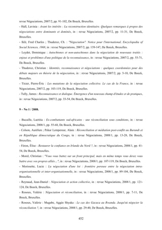 452
revue Négociations, 2007/2, pp. 91-102, De Boeck, Bruxelles.
- Hall, Lavinia : Avant les intérêts : La reconstruction identitaire. Quelques remarques à propos des
négociations entre dominants et dominés, in : revue Négociations, 2007/2, pp. 11-31, De Boeck,
Bruxelles.
- Iklé, Fred Charles ; Thuderoz, Ch. : "Négociation". Notice pour l'international, Encyclopedia of
Social Sciences, 1968, in : revue Négociations, 2007/2, pp. 139-147, De Boeck, Bruxelles.
- Leydet, Dominique : Autochtones et non-autochtones dans la négociation de nouveaux traités :
enjeux et problèmes d'une politique de la reconnaissance, in : revue Négociations, 2007/2, pp. 55-71,
De Boeck, Bruxelles.
- Thuderoz, Christian : Identités, reconnaissance et négociations : quelques coordonnées pour des
débats majeurs en théorie de la négociation, in : revue Négociations, 2007/2, pp. 5-10, De Boeck,
Bruxelles.
- Tixier, Pierre-Éric : Les mutations de la négociation collective. Le cas de la France, in : revue
Négociations, 2007/2, pp. 103-119, De Boeck, Bruxelles.
- Tully, James : Reconnaissance et dialogue. Émergence d'un nouveau champ d'études et de pratiques,
in : revue Négociations, 2007/2, pp. 33-54, De Boeck, Bruxelles.
9 – No 1 / 2008.
- Bucaille, Laetitia : Ex-combattants sud-africains : une réconciliation sous conditions, in : revue
Négociations, 2008/1, pp. 55-68, De Boeck, Bruxelles.
- Colson, Aurélien ; Pekar Lempereur, Alain : Réconciliation et médiation post-conflit au Burundi et
en République démocratique du Congo, in : revue Négociations, 2008/1, pp. 13-28, De Boeck,
Bruxelles.
- Féron, Élise : Restaurer la confiance en Irlande du Nord ?, in : revue Négociations, 2008/1, pp. 41-
54, De Boeck, Bruxelles.
- Morel, Christian : "Vous vous battez sur un front principal, mais en même temps vous devez vous
battre avec vos propres alliés…", in : revue Négociations, 2008/1, pp. 107-119, De Boeck, Bruxelles.
- Morissette, Lucie : La négociation d'une loi : frontière poreuse entre la négociation intra-
organisationnelle et inter-organisationnelle, in : revue Négociations, 2008/1, pp. 89-104, De Boeck,
Bruxelles.
- Reynaud, Jean-Daniel : Négociation et action collective, in : revue Négociations, 2008/1, pp. 121-
124, De Boeck, Bruxelles.
- Rosoux, Valérie : Négociation et réconciliation, in : revue Négociations, 2008/1, pp. 7-11, De
Boeck, Bruxelles.
- Rosoux, Valérie : Mugabe, Aggée Shyaka : Le cas des Gacaca au Rwanda. Jusqu'où négocier la
réconciliation ?, in : revue Négociations, 2008/1, pp. 29-40, De Boeck, Bruxelles.
 
