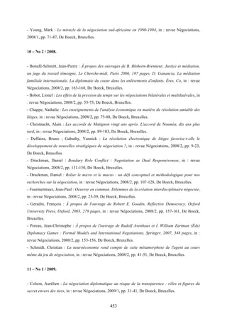 453
- Young, Mark : Le miracle de la négociation sud-africaine en 1990-1994, in : revue Négociations,
2008/1, pp. 71-87, De Boeck, Bruxelles.
10 – No 2 / 2008.
- Bonafé-Schmitt, Jean-Pierre : À propos des ouvrages de B. Blohorn-Brenneur, Justice et médiation,
un juge du travail témoigne, Le Cherche-midi, Paris 2006, 197 pages, D. Ganancia, La médiation
familiale internationale. La diplomatie du coeur dans les enlèvements d'enfants, Éres, Co, in : revue
Négociations, 2008/2, pp. 163-168, De Boeck, Bruxelles.
- Bobot, Lionel : Les effets de la pression du temps sur les négociations bilatérales et multilatérales, in
: revue Négociations, 2008/2, pp. 53-73, De Boeck, Bruxelles.
- Chappe, Nathalie : Les enseignements de l'analyse économique en matière de résolution amiable des
litiges, in : revue Négociations, 2008/2, pp. 75-88, De Boeck, Bruxelles.
- Christnacht, Alain : Les accords de Matignon vingt ans après. L'accord de Nouméa, dix ans plus
tard, in : revue Négociations, 2008/2, pp. 89-103, De Boeck, Bruxelles.
- Deffains, Bruno ; Gabuthy, Yannick : La résolution électronique de litiges favorise-t-elle le
développement de nouvelles stratégiques de négociation ?, in : revue Négociations, 2008/2, pp. 9-23,
De Boeck, Bruxelles.
- Druckman, Daniel : Boudary Role Conflict : Negotiation as Dual Responsiveness, in : revue
Négociations, 2008/2, pp. 131-150, De Boeck, Bruxelles.
- Druckman, Daniel : Relier le micro et le macro : un défi conceptuel et méthodologique pour nos
recherches sur la négociation, in : revue Négociations, 2008/2, pp. 107-128, De Boeck, Bruxelles.
- Fourmentraux, Jean-Paul : Oeuvrer en commun. Dilemmes de la création interdisciplinaire négociée,
in : revue Négociations, 2008/2, pp. 25-39, De Boeck, Bruxelles.
- Geradin, François : À propos de l'ouvrage de Robert E. Goodin, Reflective Democracy, Oxford
University Press, Oxford, 2003, 279 pages, in : revue Négociations, 2008/2, pp. 157-161, De Boeck,
Bruxelles.
- Pereau, Jean-Christophe : À propos de l'ouvrage de Rudolf Avenhaus et I. William Zartman (Éds)
Diplomacy Games : Formal Models and International Negotiations, Springer, 2007, 348 pages, in :
revue Négociations, 2008/2, pp. 153-156, De Boeck, Bruxelles.
- Schmidt, Christian : La neuroéconomie rend compte de cette métamorphose de l'agent au cours
même du jeu de négociation, in : revue Négociations, 2008/2, pp. 41-51, De Boeck, Bruxelles.
11 – No 1 / 2009.
- Colson, Aurélien : La négociation diplomatique au risque de la transparence : rôles et figures du
secret envers des tiers, in : revue Négociations, 2009/1, pp. 31-41, De Boeck, Bruxelles.
 