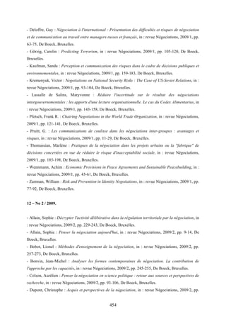 454
- Deloffre, Guy : Négociation à l'international : Présentation des difficultés et risques de négociation
et de communication au travail entre managers russes et français, in : revue Négociations, 2009/1, pp.
63-75, De Boeck, Bruxelles.
- Görzig, Carolin : Predicting Terrorism, in : revue Négociations, 2009/1, pp. 105-120, De Boeck,
Bruxelles.
- Kaufman, Sanda : Perception et communication des risques dans le cadre de décisions publiques et
environnementales, in : revue Négociations, 2009/1, pp. 159-183, De Boeck, Bruxelles.
- Kremenyuk, Victor : Negotiations on National Security Risks : The Case of US-Soviet Relations, in :
revue Négociations, 2009/1, pp. 93-104, De Boeck, Bruxelles.
- Lassalle de Salins, Maryvonne : Réduire l'incertitude sur le résultat des négociations
intergouvernementales : les apports d'une lecture organisationnelle. Le cas du Codex Alimentarius, in
: revue Négociations, 2009/1, pp. 143-158, De Boeck, Bruxelles.
- Pfetsch, Frank R. : Chairing Negotiations in the World Trade Organization, in : revue Négociations,
2009/1, pp. 121-141, De Boeck, Bruxelles.
- Pruitt, G. : Les communications de coulisse dans les négociations inter-groupes : avantages et
risques, in : revue Négociations, 2009/1, pp. 11-29, De Boeck, Bruxelles.
- Thomassian, Marlène : Pratiques de la négociation dans les projets urbains ou la "fabrique" de
décisions concertées en vue de réduire le risque d'inacceptabilité sociale, in : revue Négociations,
2009/1, pp. 185-198, De Boeck, Bruxelles.
- Wennmann, Achim : Economic Provisions in Peace Agreements and Sustainable Peacebuilding, in :
revue Négociations, 2009/1, pp. 43-61, De Boeck, Bruxelles.
- Zartman, William : Risk and Prevention in Identity Negotiations, in : revue Négociations, 2009/1, pp.
77-92, De Boeck, Bruxelles.
12 – No 2 / 2009.
- Allain, Sophie : Décrypter l'activité délibérative dans la régulation territoriale par la négociation, in
: revue Négociations, 2009/2, pp. 229-243, De Boeck, Bruxelles.
- Allain, Sophie : Penser la négociation aujourd'hui, in : revue Négociations, 2009/2, pp. 9-14, De
Boeck, Bruxelles.
- Bobot, Lionel : Méthodes d'enseignement de la négociation, in : revue Négociations, 2009/2, pp.
257-273, De Boeck, Bruxelles.
- Bonvin, Jean-Michel : Analyser les formes contemporaines de négociation. La contribution de
l'approche par les capacités, in : revue Négociations, 2009/2, pp. 245-255, De Boeck, Bruxelles.
- Colson, Aurélien : Penser la négociation en science politique : retour aux sources et perspectives de
recherche, in : revue Négociations, 2009/2, pp. 93-106, De Boeck, Bruxelles.
- Dupont, Christophe : Acquis et perspectives de la négociation, in : revue Négociations, 2009/2, pp.
 
