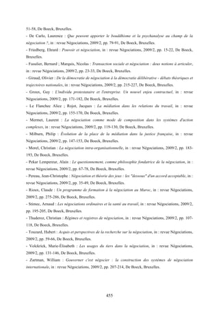 455
51-58, De Boeck, Bruxelles.
- De Carlo, Laurence : Que peuvent apporter le bouddhisme et la psychanalyse au champ de la
négociation ?, in : revue Négociations, 2009/2, pp. 79-91, De Boeck, Bruxelles.
- Friedberg, Ehrard : Pouvoir et négociation, in : revue Négociations, 2009/2, pp. 15-22, De Boeck,
Bruxelles.
- Fusulier, Bernard ; Marquis, Nicolas : Transaction sociale et négociation : deux notions à articuler,
in : revue Négociations, 2009/2, pp. 23-33, De Boeck, Bruxelles.
- Giraud, Olivier : De la démocratie de négociation à la démocratie délibérative - débats théoriques et
trajectoires nationales, in : revue Négociations, 2009/2, pp. 215-227, De Boeck, Bruxelles.
- Groux, Guy : L'individu protestataire et l'entreprise. Un nouvel enjeu contractuel, in : revue
Négociations, 2009/2, pp. 171-182, De Boeck, Bruxelles.
- Le Flanchec Alice ; Rojot, Jacques : La médiation dans les relations du travail, in : revue
Négociations, 2009/2, pp. 155-170, De Boeck, Bruxelles.
- Mermet, Laurent : La négociation comme mode de composition dans les systèmes d'action
complexes, in : revue Négociations, 2009/2, pp. 119-130, De Boeck, Bruxelles.
- Milburn, Philip : Évolution de la place de la médiation dans la justice française, in : revue
Négociations, 2009/2, pp. 147-153, De Boeck, Bruxelles.
- Morel, Christian : La négociation intra-organisationnelle, in : revue Négociations, 2009/2, pp. 183-
193, De Boeck, Bruxelles.
- Pekar Lempereur, Alain : Le questionnement, comme philosophie fondatrice de la négociation, in :
revue Négociations, 2009/2, pp. 67-78, De Boeck, Bruxelles.
- Pereau, Jean-Christophe : Négociation et théorie des jeux : les "dessous" d'un accord acceptable, in :
revue Négociations, 2009/2, pp. 35-49, De Boeck, Bruxelles.
- Rioux, Claude : Un programme de formation à la négociation au Maroc, in : revue Négociations,
2009/2, pp. 275-286, De Boeck, Bruxelles.
- Stimec, Arnaud : Les négociations ordinaires et la santé au travail, in : revue Négociations, 2009/2,
pp. 195-205, De Boeck, Bruxelles.
- Thuderoz, Christian : Régimes et registres de négociation, in : revue Négociations, 2009/2, pp. 107-
118, De Boeck, Bruxelles.
- Touzard, Hubert : Acquis et perspectives de la recherche sur la négociation, in : revue Négociations,
2009/2, pp. 59-66, De Boeck, Bruxelles.
- Volckrick, Marie-Élisabeth : Les usages du tiers dans la négociation, in : revue Négociations,
2009/2, pp. 131-146, De Boeck, Bruxelles.
- Zartman, William : Gouverner c'est négocier : la construction des systèmes de négociation
internationale, in : revue Négociations, 2009/2, pp. 207-214, De Boeck, Bruxelles.
 