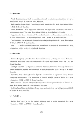 456
13 – No 1 / 2010.
- Ansel, Dominique : Incertitude et intensité émotionnelle en situation de négociation, in : revue
Négociations, 2010/1, pp. 23-41, De Boeck, Bruxelles.
- Barth, Isabelle ; Bobot, Lionel : Penser la négociation commerciale, in : revue Négociations, 2010/1,
pp. 5-22, De Boeck, Bruxelles.
- Beuret, Jean-Eudes : De la négociation conflictuelle à la négociation concertative : un "point de
passage transactionnel", in : revue Négociations, 2010/1, pp. 43-60, De Boeck, Bruxelles.
- Nagy, Veronika : Guerre et paix dans le divorce. La négociation sur les conséquences de la désunion
au coeur des procédures ?, in : revue Négociations, 2010/1, pp. 63-75, De Boeck, Bruxelles.
- Petit, Emmanuel : La négociation : les enseignement du jeu de l'ultimatum, in : revue Négociations,
2010/1, pp. 77-96, De Boeck, Bruxelles.
- Pruitt, G. : La théorie de l'empressement : une reformulation de la théorie du mûrissement, in : revue
Négociations, 2010/1, pp. 115-124, De Boeck, Bruxelles.
14 – No 2 / 2010.
- Barreau, Jocelyne ; Arnal, Juliette : Responsabilité sociale de l'entreprise, comité d'entreprise
européen et négociation collective transnationale, in : revue Négociations, 2010/2, pp. 21-35, De
Boeck, Bruxelles.
- Garabige, Alexandra : La logique du compromis belliqueux. Chronique d'une négociation sur le
régime indemnitaire dans une mairie française, in : revue Négociations, 2010/2, pp. 59-70, De Boeck,
Bruxelles.
- Hennebert, Marc-Antonin ; Bourque, Reynald : Mondialisation et négociation sociale dans les
entreprises multinationales : la négociation de l'accord mondial Quebecor World, in : revue
Négociations, 2010/2, pp. 5-20, De Boeck, Bruxelles.
- Petit, Emmanuel ; Rouillon, Sébastien : La négociation : les enseignement du jeu du dictateur, in :
revue Négociations, 2010/2, pp. 71-95, De Boeck, Bruxelles.
- Soubrier, Jean ; Thuderoz, Christian : Traduire, est-ce négocier ?, in : revue Négociations, 2010/2,
pp. 37-57, De Boeck, Bruxelles.
15 – No 1 / 2011.
- Barbier, Jean-Yves : Le cas des vendeurs adaptatifs dans le secteur automobile, in : revue
Négociations, 2011/1, pp. 47-70, De Boeck, Bruxelles.
 