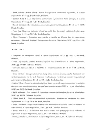 457
- Barth, Isabelle ; Bobot, Lionel : Penser la négociation commerciale aujourd’hui, in : revue
Négociations, 2011/1, pp. 5-9, De Boeck, Bruxelles.
- Darmon, René Y : Les négociations commerciales : proposition d’une typologie, in : revue
Négociations, 2011/1, pp. 33-46, De Boeck, Bruxelles.
- Dupont, Christophe : Les négociations commerciales, in : revue Négociations, 2011/1, pp. 11-32, De
Boeck, Bruxelles.
- Faure, Guy Olivier : Le traitement négocié du conflit dans les sociétés traditionnelles, in : revue
Négociations, 2011/1, pp. 71-87, De Boeck, Bruxelles.
- Vivet, Emmanuel : Innovations processuelles et rapidité de décision dans les négociations
européennes : l’exemple du paquet énergie-climat, in : revue Négociations, 2011/1, pp. 89-101, De
Boeck, Bruxelles.
16 – No 2 / 2011.
- Compromis ou arrangement créatif, in : revue Négociations, 2011/2, pp. 109-115, De Boeck,
Bruxelles.
- Faure, Guy Olivier ; Zartman, William : Négocier avec les terroristes ? in : revue Négociations,
2011/2, pp. 135-156, De Boeck, Bruxelles.
- Goovaerts, Leo : Les défis de la MESORE, in : revue Négociations, 2011/2, pp. 75-94, De Boeck,
Bruxelles.
- Grand entretien : La négociation est un champ d’une immense richesse, capable d’entretenir une
véritable fascination car il y a de l’oxymore en elle dès que l’on tente de combiner coopération et
lutte, in : revue Négociations, 2011/2, pp. 117-133, De Boeck, Bruxelles.
- Lupton, Sylvie : Commerce international et incertitudes sur les effets environnementaux et sanitaires
des biens. Les négociations autour du boeuf aux hormones et des OGM, in : revue Négociations,
2011/2, pp. 23-37, De Boeck, Bruxelles.
- Nachi, Mohamed : Deux concepts de compromis : commun ou dynamique, in : revue Négociations,
2011/2, pp. 95-108, De Boeck, Bruxelles.
- Pfetsch, Frank R. : Power in International Negotiations : Symmetry and Asymmetry, in : revue
Négociations, 2011/2, pp. 39-56, De Boeck, Bruxelles.
- Siroën, Jean Marie : Négociations commerciales multilatérales et cycle de Doha : les leçons d’un
échec annoncé, in : revue Négociations, 2011/2, pp. 9-21, De Boeck, Bruxelles.
- Sohier, Joël et al. : La simulation d’un marché comme outil pédagogique et de recherche en
négociation, in : revue Négociations, 2011/2, pp. 57-74, De Boeck, Bruxelles.
- Stimec, Arnaud et al. : Introduction, in : revue Négociations, 2011/2, pp. 5-8, De Boeck, Bruxelles.
 
