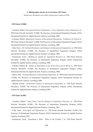 458
4 - Bibliographie sélective de la Newsletter PIN Points
(limitée aux 20 numéros accessibles utilisés pour l’étude en 2010)
- PIN Points 15/2000 :
- Avenhaus, Rudolf : International Nuclear Negotiations : Cases, Hypotheses, Issues, Dimensions, in :
PIN Points Network Newsletter 15/2000, The Processes of International Negotiation Program, IIASA
International Institute for Applied Systems Analysis, Laxenburg, 2000.
- Avenhaus, Rudolf : Quantitative Analyses of International Negotiations : Problems to be Solved, in :
PIN Points Network Newsletter 15/2000, The Processes of International Negotiation Program, IIASA
International Institute for Applied Systems Analysis, Laxenburg, 2000.
- Cede, Franz : The Technical Revolution and Its Impact on International Negotiations, in : PIN Points
Network Newsletter 15/2000, The Processes of International Negotiation Program, IIASA
International Institute for Applied Systems Analysis, Laxenburg, 2000.
- Kremenyuk, Victor : Building an Agenda for Negotiation Research, in : PIN Points Network
Newsletter 15/2000, The Processes of International Negotiation Program, IIASA International
Institute for Applied Systems Analysis, Laxenburg, 2000.
- Lebedeva, Marina M. : Studies of Negotiations in the Soviet Union and in Russia, in : PIN Points
Network Newsletter 15/2000, The Processes of International Negotiation Program, IIASA
International Institute for Applied Systems Analysis, Laxenburg, 2000.
- Meerts, Paul : Training Diplomats in International Negotiation, in : PIN Points Network Newsletter
15/2000, The Processes of International Negotiation Program, IIASA International Institute for
Applied Systems Analysis, Laxenburg, 2000.
- Sjöstedt, Gunnar : Professional Cultures in International Negotiation, in : PIN Points Network
Newsletter 15/2000, The Processes of International Negotiation Program, IIASA International
Institute for Applied Systems Analysis, Laxenburg, 2000.
- PIN Points 16/2001 :
- Avenhaus, Rudolf : Game Theory and the Elements of Negotiation Processes, in : PIN Points
Network Newsletter 16/2001, The Processes of International Negotiation Program, IIASA
International Institute for Applied Systems Analysis, Laxenburg, 2001.
- Cede, Franz : Sovereignty and Negotiations, in : PIN Points Network Newsletter 16/2001, The
Processes of International Negotiation Program, IIASA International Institute for Applied Systems
Analysis, Laxenburg, 2001.
- Kremenyuk, Victor : Negotiating a "Risk" : Where Is the Problem ?, in : PIN Points Network
 
