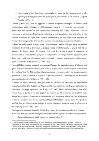 45
- l’importance d’une dimension relationnelle (et donc de la communication et des
aspects psychologiques) entre les participants pour aboutir à un résultat. (Dupont,
Audebert, 1994 : 8)
Carabin (1997 : 7-9), tout en rappelant la double acception historique1
du terme : tantôt
commerciale, tantôt politique et diplomatique, pousse à « reconnaître que négocier et
négociation ont aujourd’hui des significations beaucoup plus larges, dépassant l’acte de
commerce stricto sensu ». Il ajoute que « derrière le mot négociation, nous entendons le plus
souvent tractation. En effet, nous pensons généralement qu’une négociation implique un
échange d’avantages entre deux parties, chacune accordant des concessions à l’autre. »
Il décrit les conditions de la négociation : être plusieurs, créer un dialogue, avoir une volonté
commune. Décrivant le processus, il évoque l’autre (l’interlocuteur), le dit, le non-dit, les
souhaits de l’autre partie. Il présente des conseils : « Attachez-vous à connaître la
personnalité de votre interlocuteur pour le comprendre. Les comportements types (lion, chat,
faon) vous y aideront. Egalement, suivez ces règles : écoutez attentivement, faites parler,
offrez la conduite, restez pudique. » (1997 : 37)
Garby (1991) présentant son expérience et ses réflexions d’avocat négociateur d’affaires, écrit
que « la négociation représente la plus noble et la plus élevée des techniques de résolution
des conflits d’intérêts. Elle implique liberté, confiance et agrément, alors que toutes les autres
approches – tels le recours à la force, le procès judiciaire, l’arbitrage ou la médiation,
supposent contrainte et défiance » (1991 : 15).
Il ajoute un aspect rarement rencontré dans les analyses du processus de négociation,
lesquelles mettent plus l’accent sur le pendant la négociation que sur l’après (cet aspect est
également développé également par Ringer (1973-87 : 185) : « Contrairement aux idées
reçues (…), la partie n’est pas gagnée au moment de la conclusion de l’affaire, mais
lorsqu’on reçoit la « récompense » tant attendue »), à savoir que « la victoire du négociateur
se juge à l’exécution de l’accord » ; évoquant des contrats réels : « Il y a aussi des signatures
qu’il ne faut pas obtenir parce qu’elles ne seront pas respectées et ne peuvent aboutir qu’à
des conflits graves » (1991 : 16).
Garby propose dans une approche globale de « classer les négociations selon sept critères
d’analyse. A chaque critère correspond un comportement différent de la part du négociateur :
- La négociation porte-t-elle ou non sur un contentieux ?
1
On peut noter ici que selon les auteurs, le choix des sources bibliographiques pour indiquer l’origine et
l’acception du terme négociation entraîne des divergences de vue : pour certains, l’acception commerciale (liée à
l’origine latine du terme) précède l’acception politique et diplomatique ; pour d’autres auteurs, c’est l’inverse :
le terme négociation a d’abord eu une acception diplomatique avant de désigner une activité liée aux affaires.
 