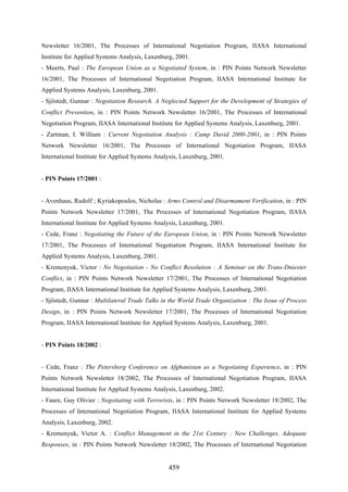 459
Newsletter 16/2001, The Processes of International Negotiation Program, IIASA International
Institute for Applied Systems Analysis, Laxenburg, 2001.
- Meerts, Paul : The European Union as a Negotiated System, in : PIN Points Network Newsletter
16/2001, The Processes of International Negotiation Program, IIASA International Institute for
Applied Systems Analysis, Laxenburg, 2001.
- Sjöstedt, Gunnar : Negotiation Research. A Neglected Support for the Development of Strategies of
Conflict Prevention, in : PIN Points Network Newsletter 16/2001, The Processes of International
Negotiation Program, IIASA International Institute for Applied Systems Analysis, Laxenburg, 2001.
- Zartman, I. William : Current Negotiation Analysis : Camp David 2000-2001, in : PIN Points
Network Newsletter 16/2001, The Processes of International Negotiation Program, IIASA
International Institute for Applied Systems Analysis, Laxenburg, 2001.
- PIN Points 17/2001 :
- Avenhaus, Rudolf ; Kyriakopoulos, Nicholas : Arms Control and Disarmament Verification, in : PIN
Points Network Newsletter 17/2001, The Processes of International Negotiation Program, IIASA
International Institute for Applied Systems Analysis, Laxenburg, 2001.
- Cede, Franz : Negotiating the Future of the European Union, in : PIN Points Network Newsletter
17/2001, The Processes of International Negotiation Program, IIASA International Institute for
Applied Systems Analysis, Laxenburg, 2001.
- Kremenyuk, Victor : No Negotiation - No Conflict Resolution : A Seminar on the Trans-Dniester
Conflict, in : PIN Points Network Newsletter 17/2001, The Processes of International Negotiation
Program, IIASA International Institute for Applied Systems Analysis, Laxenburg, 2001.
- Sjöstedt, Gunnar : Multilateral Trade Talks in the World Trade Organization : The Issue of Process
Design, in : PIN Points Network Newsletter 17/2001, The Processes of International Negotiation
Program, IIASA International Institute for Applied Systems Analysis, Laxenburg, 2001.
- PIN Points 18/2002 :
- Cede, Franz : The Petersberg Conference on Afghanistan as a Negotiating Experience, in : PIN
Points Network Newsletter 18/2002, The Processes of International Negotiation Program, IIASA
International Institute for Applied Systems Analysis, Laxenburg, 2002.
- Faure, Guy Olivier : Negotiating with Terrorists, in : PIN Points Network Newsletter 18/2002, The
Processes of International Negotiation Program, IIASA International Institute for Applied Systems
Analysis, Laxenburg, 2002.
- Kremenyuk, Victor A. : Conflict Management in the 21st Century : New Challenges, Adequate
Responses, in : PIN Points Network Newsletter 18/2002, The Processes of International Negotiation
 