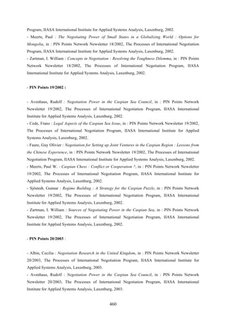 460
Program, IIASA International Institute for Applied Systems Analysis, Laxenburg, 2002.
- Meerts, Paul : The Negotiating Power of Small States in a Globalizing World : Options for
Mongolia, in : PIN Points Network Newsletter 18/2002, The Processes of International Negotiation
Program, IIASA International Institute for Applied Systems Analysis, Laxenburg, 2002.
- Zartman, I. William : Concepts in Negotiation : Resolving the Toughness Dilemma, in : PIN Points
Network Newsletter 18/2002, The Processes of International Negotiation Program, IIASA
International Institute for Applied Systems Analysis, Laxenburg, 2002.
- PIN Points 19/2002 :
- Avenhaus, Rudolf : Negotiation Power in the Caspian Sea Council, in : PIN Points Network
Newsletter 19/2002, The Processes of International Negotiation Program, IIASA International
Institute for Applied Systems Analysis, Laxenburg, 2002.
- Cede, Franz : Legal Aspects of the Caspian Sea Issue, in : PIN Points Network Newsletter 19/2002,
The Processes of International Negotiation Program, IIASA International Institute for Applied
Systems Analysis, Laxenburg, 2002.
- Faure, Guy Olivier : Negotiation for Setting up Joint Ventures in the Caspian Region : Lessons from
the Chinese Experience, in : PIN Points Network Newsletter 19/2002, The Processes of International
Negotiation Program, IIASA International Institute for Applied Systems Analysis, Laxenburg, 2002.
- Meerts, Paul W. : Caspian Chess : Conflict or Cooperation ?, in : PIN Points Network Newsletter
19/2002, The Processes of International Negotiation Program, IIASA International Institute for
Applied Systems Analysis, Laxenburg, 2002.
- Sjöstedt, Gunnar : Regime Building : A Strategy for the Caspian Puzzle, in : PIN Points Network
Newsletter 19/2002, The Processes of International Negotiation Program, IIASA International
Institute for Applied Systems Analysis, Laxenburg, 2002.
- Zartman, I. William : Sources of Negotiating Power in the Caspian Sea, in : PIN Points Network
Newsletter 19/2002, The Processes of International Negotiation Program, IIASA International
Institute for Applied Systems Analysis, Laxenburg, 2002.
- PIN Points 20/2003 :
- Albin, Cecilia : Negotiation Research in the United Kingdom, in : PIN Points Network Newsletter
20/2003, The Processes of International Negotiation Program, IIASA International Institute for
Applied Systems Analysis, Laxenburg, 2003.
- Avenhaus, Rudolf : Negotiation Power in the Caspian Sea Council, in : PIN Points Network
Newsletter 20/2003, The Processes of International Negotiation Program, IIASA International
Institute for Applied Systems Analysis, Laxenburg, 2003.
 