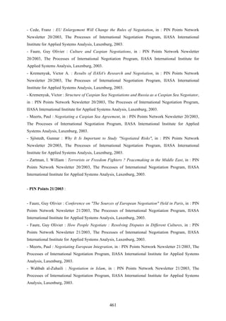 461
- Cede, Franz : EU Enlargement Will Change the Rules of Negotiation, in : PIN Points Network
Newsletter 20/2003, The Processes of International Negotiation Program, IIASA International
Institute for Applied Systems Analysis, Laxenburg, 2003.
- Faure, Guy Olivier : Culture and Caspian Negotiations, in : PIN Points Network Newsletter
20/2003, The Processes of International Negotiation Program, IIASA International Institute for
Applied Systems Analysis, Laxenburg, 2003.
- Kremenyuk, Victor A. : Results of IIASA's Research and Negotiation, in : PIN Points Network
Newsletter 20/2003, The Processes of International Negotiation Program, IIASA International
Institute for Applied Systems Analysis, Laxenburg, 2003.
- Kremenyuk, Victor : Structure of Caspian Sea Negotiations and Russia as a Caspian Sea Negotiator,
in : PIN Points Network Newsletter 20/2003, The Processes of International Negotiation Program,
IIASA International Institute for Applied Systems Analysis, Laxenburg, 2003.
- Meerts, Paul : Negotiating a Caspian Sea Agreement, in : PIN Points Network Newsletter 20/2003,
The Processes of International Negotiation Program, IIASA International Institute for Applied
Systems Analysis, Laxenburg, 2003.
- Sjöstedt, Gunnar : Why It Is Important to Study "Negotiated Risks", in : PIN Points Network
Newsletter 20/2003, The Processes of International Negotiation Program, IIASA International
Institute for Applied Systems Analysis, Laxenburg, 2003.
- Zartman, I. William : Terrorists or Freedom Fighters ? Peacemaking in the Middle East, in : PIN
Points Network Newsletter 20/2003, The Processes of International Negotiation Program, IIASA
International Institute for Applied Systems Analysis, Laxenburg, 2003.
- PIN Points 21/2003 :
- Faure, Guy Olivier : Conference on "The Sources of European Negotiation" Held in Paris, in : PIN
Points Network Newsletter 21/2003, The Processes of International Negotiation Program, IIASA
International Institute for Applied Systems Analysis, Laxenburg, 2003.
- Faure, Guy Olivier : How People Negotiate : Resolving Disputes in Different Cultures, in : PIN
Points Network Newsletter 21/2003, The Processes of International Negotiation Program, IIASA
International Institute for Applied Systems Analysis, Laxenburg, 2003.
- Meerts, Paul : Negotiating European Integration, in : PIN Points Network Newsletter 21/2003, The
Processes of International Negotiation Program, IIASA International Institute for Applied Systems
Analysis, Laxenburg, 2003.
- Wahbah al-Zuhaili : Negotiation in Islam, in : PIN Points Network Newsletter 21/2003, The
Processes of International Negotiation Program, IIASA International Institute for Applied Systems
Analysis, Laxenburg, 2003.
 