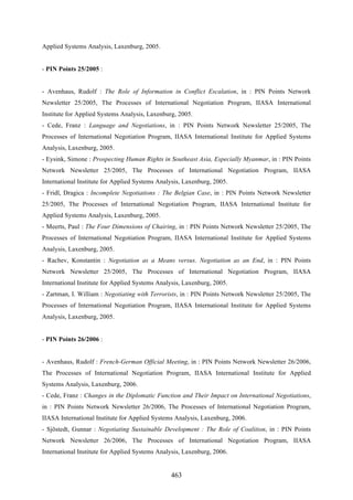 463
Applied Systems Analysis, Laxenburg, 2005.
- PIN Points 25/2005 :
- Avenhaus, Rudolf : The Role of Information in Conflict Escalation, in : PIN Points Network
Newsletter 25/2005, The Processes of International Negotiation Program, IIASA International
Institute for Applied Systems Analysis, Laxenburg, 2005.
- Cede, Franz : Language and Negotiations, in : PIN Points Network Newsletter 25/2005, The
Processes of International Negotiation Program, IIASA International Institute for Applied Systems
Analysis, Laxenburg, 2005.
- Eysink, Simone : Prospecting Human Rights in Southeast Asia, Especially Myanmar, in : PIN Points
Network Newsletter 25/2005, The Processes of International Negotiation Program, IIASA
International Institute for Applied Systems Analysis, Laxenburg, 2005.
- Fridl, Dragica : Incomplete Negotiations : The Belgian Case, in : PIN Points Network Newsletter
25/2005, The Processes of International Negotiation Program, IIASA International Institute for
Applied Systems Analysis, Laxenburg, 2005.
- Meerts, Paul : The Four Dimensions of Chairing, in : PIN Points Network Newsletter 25/2005, The
Processes of International Negotiation Program, IIASA International Institute for Applied Systems
Analysis, Laxenburg, 2005.
- Rachev, Konstantin : Negotiation as a Means versus. Negotiation as an End, in : PIN Points
Network Newsletter 25/2005, The Processes of International Negotiation Program, IIASA
International Institute for Applied Systems Analysis, Laxenburg, 2005.
- Zartman, I. William : Negotiating with Terrorists, in : PIN Points Network Newsletter 25/2005, The
Processes of International Negotiation Program, IIASA International Institute for Applied Systems
Analysis, Laxenburg, 2005.
- PIN Points 26/2006 :
- Avenhaus, Rudolf : French-German Official Meeting, in : PIN Points Network Newsletter 26/2006,
The Processes of International Negotiation Program, IIASA International Institute for Applied
Systems Analysis, Laxenburg, 2006.
- Cede, Franz : Changes in the Diplomatic Function and Their Impact on International Negotiations,
in : PIN Points Network Newsletter 26/2006, The Processes of International Negotiation Program,
IIASA International Institute for Applied Systems Analysis, Laxenburg, 2006.
- Sjöstedt, Gunnar : Negotiating Sustainable Development : The Role of Coalition, in : PIN Points
Network Newsletter 26/2006, The Processes of International Negotiation Program, IIASA
International Institute for Applied Systems Analysis, Laxenburg, 2006.
 