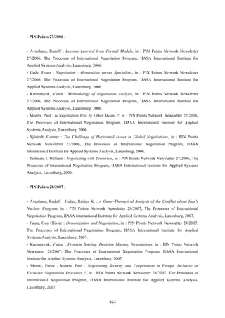 464
- PIN Points 27/2006 :
- Avenhaus, Rudolf : Lessons Learned from Formal Models, in : PIN Points Network Newsletter
27/2006, The Processes of International Negotiation Program, IIASA International Institute for
Applied Systems Analysis, Laxenburg, 2006.
- Cede, Franz : Negotiation : Generalists versus Specialists, in : PIN Points Network Newsletter
27/2006, The Processes of International Negotiation Program, IIASA International Institute for
Applied Systems Analysis, Laxenburg, 2006.
- Kremenyuk, Victor : Methodology of Negotiation Analysis, in : PIN Points Network Newsletter
27/2006, The Processes of International Negotiation Program, IIASA International Institute for
Applied Systems Analysis, Laxenburg, 2006.
- Meerts, Paul : Is Negotiation War by Other Means ?, in : PIN Points Network Newsletter 27/2006,
The Processes of International Negotiation Program, IIASA International Institute for Applied
Systems Analysis, Laxenburg, 2006.
- Sjöstedt, Gunnar : The Challenge of Horizontal Issues in Global Negotiations, in : PIN Points
Network Newsletter 27/2006, The Processes of International Negotiation Program, IIASA
International Institute for Applied Systems Analysis, Laxenburg, 2006.
- Zartman, I. William : Negotiating with Terrorists, in : PIN Points Network Newsletter 27/2006, The
Processes of International Negotiation Program, IIASA International Institute for Applied Systems
Analysis, Laxenburg, 2006.
- PIN Points 28/2007 :
- Avenhaus, Rudolf ; Huber, Reiner K. : A Game-Theoretical Analysis of the Conflict about Iran's
Nuclear Program, in : PIN Points Network Newsletter 28/2007, The Processes of International
Negotiation Program, IIASA International Institute for Applied Systems Analysis, Laxenburg, 2007.
- Faure, Guy Olivier : Demonization and Negotiation, in : PIN Points Network Newsletter 28/2007,
The Processes of International Negotiation Program, IIASA International Institute for Applied
Systems Analysis, Laxenburg, 2007.
- Kremenyuk, Victor : Problem Solving, Decision Making, Negotiations, in : PIN Points Network
Newsletter 28/2007, The Processes of International Negotiation Program, IIASA International
Institute for Applied Systems Analysis, Laxenburg, 2007.
- Meerts, Fedor ; Meerts, Paul : Negotiating Security and Cooperation in Europe. Inclusive or
Exclusive Negotiation Processes ?, in : PIN Points Network Newsletter 28/2007, The Processes of
International Negotiation Program, IIASA International Institute for Applied Systems Analysis,
Laxenburg, 2007.
 