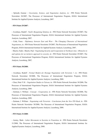 465
- Sjöstedt, Gunnar : Uncertainty, Science, and Negotiation Analysis, in : PIN Points Network
Newsletter 28/2007, The Processes of International Negotiation Program, IIASA International
Institute for Applied Systems Analysis, Laxenburg, 2007.
- PIN Points 29/2007 :
- Avenhaus, Rudolf : Nash's Bargaining Solution, in : PIN Points Network Newsletter 29/2007, The
Processes of International Negotiation Program, IIASA International Institute for Applied Systems
Analysis, Laxenburg, 2007.
- Cede, Franz : Diplomacy between East and West : The Changing Character of International
Negotiations, in : PIN Points Network Newsletter 29/2007, The Processes of International Negotiation
Program, IIASA International Institute for Applied Systems Analysis, Laxenburg, 2007.
- Meerts, Fedor ; Meerts, Paul : Negotiating Security and Cooperation in Northeast Asia : Obstacles to
and options for an inclusive approach to security, in : PIN Points Network Newsletter 29/2007, The
Processes of International Negotiation Program, IIASA International Institute for Applied Systems
Analysis, Laxenburg, 2007.
- PIN Points 30/2008 :
- Avenhaus, Rudolf : Formal Models for Hostage Negotiation with Terrorists ?, in : PIN Points
Network Newsletter 30/2008, The Processes of International Negotiation Program, IIASA
International Institute for Applied Systems Analysis, Laxenburg, 2008.
- Chen, Peter Y.H. : Negotiation Studies in Taiwan, in : PIN Points Network Newsletter 30/2008, The
Processes of International Negotiation Program, IIASA International Institute for Applied Systems
Analysis, Laxenburg, 2008.
- Zartman, I. William : Concept : Cooperation, in : PIN Points Network Newsletter 30/2008, The
Processes of International Negotiation Program, IIASA International Institute for Applied Systems
Analysis, Laxenburg, 2008.
- Zartman, I. William : Negotiating with Terrorists : Conclusions from the New PIN Book, in : PIN
Points Network Newsletter 30/2008, The Processes of International Negotiation Program, IIASA
International Institute for Applied Systems Analysis, Laxenburg, 2008.
- PIN Points 31/2008 :
- Anstey, Mark : Labor Movements in Societies in Transition, in : PIN Points Network Newsletter
31/2008, The Processes of International Negotiation Program, IIASA International Institute for
Applied Systems Analysis, Laxenburg, 2008.
 