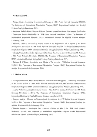 467
- PIN Points 33/2009 :
- Anstey, Mark : Negotiating Organizational Change, in : PIN Points Network Newsletter 33/2009,
The Processes of International Negotiation Program, IIASA International Institute for Applied
Systems Analysis, Laxenburg, 2009.
- Avenhaus, Rudolf ; Canty, Morton ; Krieger, Thomas : Arms Control and Disarmament Verification
: Deterrence through Leadership, in : PIN Points Network Newsletter 33/2009, The Processes of
International Negotiation Program, IIASA International Institute for Applied Systems Analysis,
Laxenburg, 2009.
- Paulsson, Emma : The Role of Private Actors in the Negotiations on a Reform of the Clean
Development Mechanism, in : PIN Points Network Newsletter 33/2009, The Processes of International
Negotiation Program, IIASA International Institute for Applied Systems Analysis, Laxenburg, 2009.
- Sjöstedt, Gunnar : Knowledge Diplomacy : The Things We Need to Know to Understand It Better, in
: PIN Points Network Newsletter 33/2009, The Processes of International Negotiation Program,
IIASA International Institute for Applied Systems Analysis, Laxenburg, 2009.
- Zartman, I. William : Negotiation as a Choice of Partners, in : PIN Points Network Newsletter
33/2009, The Processes of International Negotiation Program, IIASA International Institute for
Applied Systems Analysis, Laxenburg, 2009.
- PIN Points 34/2010 :
- Macaspac Penetrante, Ariel : Court-Annexed Mediation in the Philippines - Community Involvement
in the Judicial System, in : PIN Points Network Newsletter 34/2010, The Processes of International
Negotiation Program, IIASA International Institute for Applied Systems Analysis, Laxenburg, 2010.
- Meerts, Paul : Connecting Context and Content - Why the Weak Can be the Winner, in : PIN Points
Network Newsletter 34/2010, The Processes of International Negotiation Program, IIASA
International Institute for Applied Systems Analysis, Laxenburg, 2010.
- Rosoux, Valérie : Memory and International Negotiations, in : PIN Points Network Newsletter
34/2010, The Processes of International Negotiation Program, IIASA International Institute for
Applied Systems Analysis, Laxenburg, 2010.
- Sjöstedt, Gunnar : Copenhagen 2009 : Success, Failure, or What ?, in : PIN Points Network
Newsletter 34/2010, The Processes of International Negotiation Program, IIASA International
Institute for Applied Systems Analysis, Laxenburg, 2010.
 