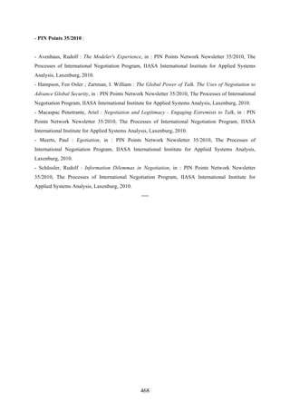 468
- PIN Points 35/2010 :
- Avenhaus, Rudolf : The Modeler's Experience, in : PIN Points Network Newsletter 35/2010, The
Processes of International Negotiation Program, IIASA International Institute for Applied Systems
Analysis, Laxenburg, 2010.
- Hampson, Fen Osler ; Zartman, I. William : The Global Power of Talk. The Uses of Negotiation to
Advance Global Security, in : PIN Points Network Newsletter 35/2010, The Processes of International
Negotiation Program, IIASA International Institute for Applied Systems Analysis, Laxenburg, 2010.
- Macaspac Penetrante, Ariel : Negotiation and Legitimacy - Engaging Extremists to Talk, in : PIN
Points Network Newsletter 35/2010, The Processes of International Negotiation Program, IIASA
International Institute for Applied Systems Analysis, Laxenburg, 2010.
- Meerts, Paul : Egotiation, in : PIN Points Network Newsletter 35/2010, The Processes of
International Negotiation Program, IIASA International Institute for Applied Systems Analysis,
Laxenburg, 2010.
- Schüssler, Rudolf : Information Dilemmas in Negotiation, in : PIN Points Network Newsletter
35/2010, The Processes of International Negotiation Program, IIASA International Institute for
Applied Systems Analysis, Laxenburg, 2010.
----
 